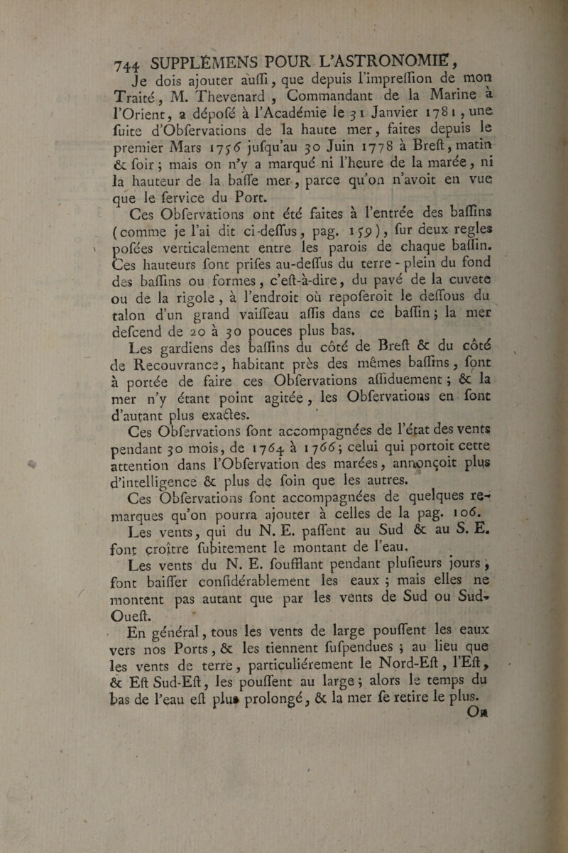 Je dois ajouter aufli, que depuis l’impreiTion de mon Traité, M. Thevenard , Commandant de la Marine à rOrient, a dépofé à PAcadémie le 31 Janvier 1781 , une fuite d’Obfervations de la haute mer, faites depuis le premier Mars 17jé jufqu’au 30 Juin 1778 à Breft, matin foir ; mais on n^y a marqué ni l’heure de la marée, ni la hauteur de la baffe mer , parce qu’on n’avoit en vue que le fervice du Port. Ces Obfervations ont été faites à l’entrée des baffîns (comme je l’ai dit ci-deffus, pag. i Jp ) > fur deux réglés pofées verticalement entre les parois de chaque baflin. Ces hauteurs font prifes au-deffus du terre - plein du fond des baffins ou formes, c’eft-à-dire, du pavé de la cuvete ou de la rigole , à l’endroit où repoferoit le deffous du talon d’un grand vaiffeau affis dans ce baffin ; la mer defcend de 20 à 30 pouces plus bas. Les gardiens des baffins du côté de Breft & du côté de Recouvrance, habitant près des mêmes baffins, font à portée de faire ces Obfervations affiduement ; ôc la mer n’y étant point agitée, les Obfervations en font d’autant plus exactes. Ces Obfervations font accompagnées de l’éfat des vents pendant 30 mois, de 1764 à 1^66\ celui qui portoit cette attention dans l’Obfervation des marées, annonçoit plus d’intelligence & plus de foin que les autres. Ces Obfervations font accompagnées de quelques re-^ marques qu’on pourra ajouter à celles de la pag. \o6. Les vents, qui du N. E. paffent au Sud ôc au S. E. font croître fubitement le montant de l’eau. Les vents du N. E. foufHant pendant plufieurs jours j font baiffer confidérablement les eaux ; mais elles ne montent pas autant que par les vents de Sud ou Sud-*» Oueft. Eri général, tous les vents de large pouffent les eaux vers nos Ports, ôc les tiennent fufpendues ; au lieu que les vents de terre, particuliérement le Nord-Eft, l’Eft, & Eft Sud-Eft, les pouffent au large ; alors le temps du bas de Peau eft plut prolongé, ôc la mer fe retire le plus.