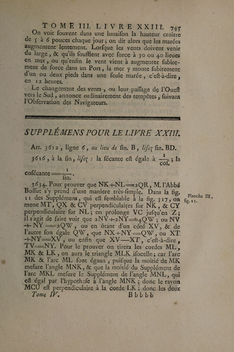 TOME III. LIVRE XXIII. 745^ On voit fouvent dans une lunaifon la hauteur croître oe y à ($■ pouces chaque jour ; on dit alors que les marées augmentent lentement, Lorfque les vents doivent venir du large, Ôç qu’ils fouillent avec force à 50 ou 40 lieues en mer, ou qu’enfin le vent vient à augmenter fubite- ment de force dans un Port, la mer y monte fubitemenc d un ou deux pieds dans une feule marée , c’eft-à-dire ^ en 12 heures, ^ Le changement des vents , ou leur paflTage de l’Oueft vers le Sud , annonce ordinairement des tempêtes, fuivant 1 Obfervation des Navigateurs. S UP P LÉ MENS POUR LE LIFRE XXIIT. Art. 5512 , ligne <5‘, au lieu de fin. B, life^ fin, BD. > , à la fin, lifei * féçante eft égahe à ; la cofécante = I TiZ’ 5é’34. Pour prouver que NK-hNL=s2QR, M. l’Abbé Bofiut s’y prend d’une maniéré très-fimple. Dans la fig. Il des Supplémens, qui eft feinblable a la fig. 317, on mçne MT, QX ôc CV perpendiculaires fur NK, & GY, perpendiculaire fur NL ; on prolonge VC jufqu’en Z ; il s’agit de faire voir que 2NV-H2NY=^4QW ; ou NVi -f. N[Y =;-2QW , ou en ôtant d’un côté XV, & de l’autre fon égale QW, -que NX-4-NY=Q\^, ou XTi h-NY==XV , ou enfin que XV—XT, c’eft-à-dire, TV—NY. Pour le prouver on tirera les cordes ML , MK 6c LK, on aura le triangle MLR Jfocelle ; car l’arc MK ôc l’arc ML font égaux , puifque la moitié de MK mefure 1 angle MNK, ôc que la moitié du Supplément de l’arc MKL mefure le Supplément de l’angle MNL, qui cft égal par l’hypothefe à l’angle MNK ; donc le rayon MCü eft perpendiculaire à la corde LK ; donc les deux Tome IF, B b b b b