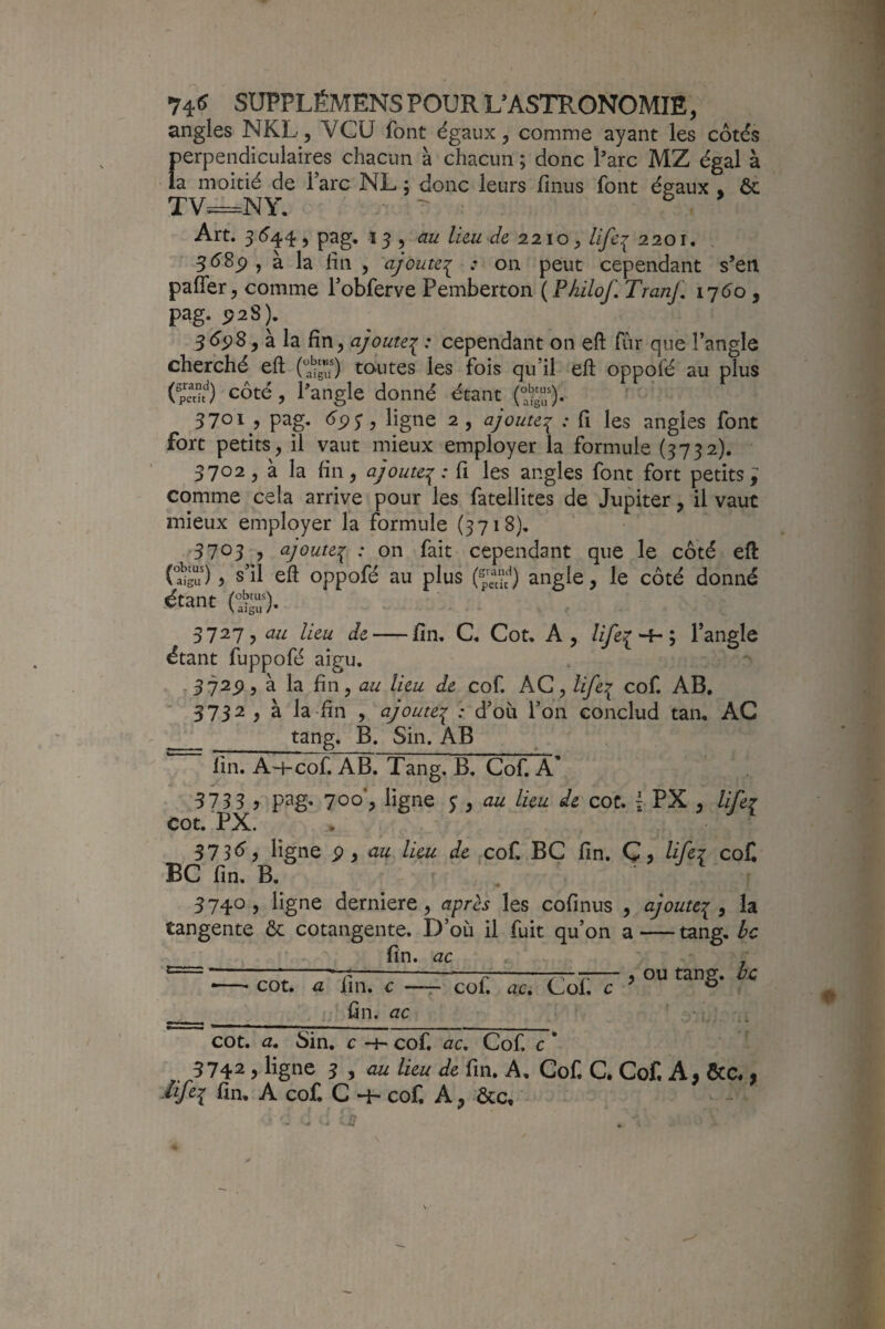 74<^ SUPPLÉMENSPOURUASTRONOMIE, angles NKL, VCU font égaux, comme ayant les côtés perpendiculaires chacun à chacun ; donc Parc MZ égal à la moitié de Tare NL ; donc leurs fînus font égaux « ôc TV=-NY, - ^ Art. 3(5'44, pag, ^ au liai de 2.210, Ufe^ 2201. à la lin , ajoute:^ : on peut cependant s’en paffer, comme Tobferve Pemberton ( Philof, TranL 1160, pag. P28). 5é<p8, à la fin, ajoutei ' cependant on eft fur que l’angle cherché eft to-utes les fois qu’il eft oppofé au plus (pai^) côté, Pangle donné étant 3701 , pag, , ligne 2 , ajoute:^ : fi les angles font fort petits, il vaut mieux employer la formule (3732). 3702, à la fin, ajoute:^ : fi les angles font fort petits y comme cela arrive pour les fatellites de Jupiter, il vaut mieux employer la formule (3718), 3703 , ajoute^ : on fait cependant que le côté eft (ïgu ) ^ s’il eft oppofé au plus (Ç“ÿ) angle, le côté donné étant Cÿ;). 3727, au lieu de-fin, C. Cot. A, life;[^; l’angle étant fuppofé aigu. ,372p, à la fin, au lieu de cof. AC, life^ cof, AB, 3732 , à la-fin , ajoute':^ : d’où l’on conclud tan, AC _Sbi. AB fin. A~hcof. AB. Tang. B. Cof. A' 57335 pag» 700*5 ligne 5:, au lieu de cot. \ PX , lifei cot. PX. 37 3é, ligne ^ y au lieu de ,cof BC fin. Ç » U fez coC BC fin, B. ' ^ 3740, ligne derniere, après les cofinus , tangente ôc cotangente. D’où il fuit qu’on a __ fin. ac •—• cot. a fin. c —^ cof. ac. Cof c ^ fin. ac ajoute:^ , la -tang, bc ou tang. bc cot. a, Sin. c -h cof, ac, Cof c * 5742 J ligne J , au lieu de fin. A. Cof. C. Cof. A, &C., fin, A cof C •4' cof A, ôcc«