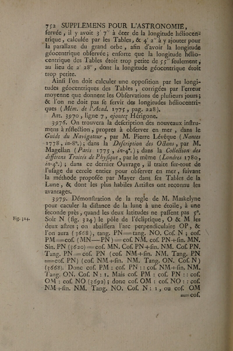 Fig. 514. fervée , il y avoir 3' 7 à ôter de la longitude hélioceiî- trique, calculée par les Tables, & 4' 2 à y ajouter pour la parallaxe du grand orbe , afin d’avoir la longitude géocentrique obfervée ; enforte que la longitude hélio- centrique des Tables étoit trop petite de y y feulement,' au lieu de 2' 28, dont la longitude géocentrique étoit  trop petite. Ainfi r ’on doit calculer une oppofition par les longi¬ tudes géocentriqiies des Tables , corrigées par l’erreur moyenne que donnent les Obfervations de pluiieurs jours; ôc l’on ne doit pas le fervir des longitudes héliocentri- ques {Mém,'de l’Acad, 1775, pag. 228), 3P7<5’. On trouvera la defcription des nouveaux inftru- mens à réfleélion, propres à obferver en mer , dans le Guide du Navigateur , par M. Pierre Lévêque ( Nantes 1778, dans la Defcription des O clans ^ par M, Magellan ( Paris 17 7 J , ) ; dans la Collection des différens Traités dePhyfeque, parle même {Londres 1780, ; dans ce dernier Ouvrage , il traite fur-tout de l’ufage du cercle entier pour obferver en mer, fuivant la méthode propofée par Mayer dan%, fes Tables de la Lune, ôç dont les plus habiles Artilles ont reconnu les avantages. 3P7p. Démonflration de la réglé de M. Maskelyne pour caculer la diftance de la lune à une étoile, à une fécondé près, quand les deux latitudes ne pafient pas y®. Soit N (fig. 324) le pôle de l’écliptique, O ôc M les deux aflres ; on abaiffera l’arc perpendiculaire OP, Ôc l’on aura ( 5(5(58), tang. PN=tang. NO. Cof. N ; eof. \ PM=cof. (MN—PN)=-cof. NM. cof. PN-+-fin. MN. Sin. PN (5é2o)=cof. MN. Cof. PN+fin. NM. Cof. PN. Tang. PN-=cof. PN (cof. NM-hfin. NM, Tang, PN œcof. PN) (cof, NM-f-fin. NM. Tang. ON. Cof. N) (5 5(58). Donc cof. PM : cof PN : : çof. NM-+-fin. NM. Tang. ON, Cof N : i. Mais cof PM : çof PN : : cof OM : cof NO (3592) ; donc cof OM : cof NO : : çof NM i-fin. NM. Tang, NO, Cof N: 1, ou cof. OM =^cof r