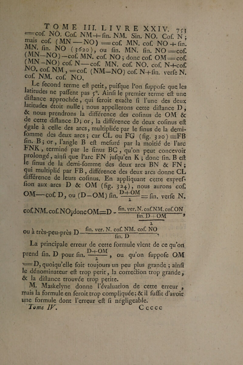 — cof. NO. Cof. NM-f-fin. NM. Sin. NO. Cof. N : MM NO-f-fin. (5<^2o), ou fin. MN. fin. NO^cof. NO; donc cof. OM^cof. cof. N—cof. MN. cof. NO. cof. N+cof r (NM-NO) cof. N4-fin. verfe N. cof NM. cof NO. J I^c Second terme efi petit, pulfque Pon fuppofe que les antudes ne paflent pas Ainfi le premier terme efl: une üiitance approchée, qui feroit exaâe fi l’une des deux latitudes étoit nulle ; nous appellerons cette diftance D, & nous prendrons la différence des cofinus de OM 6c de cette diftance D; or^ la différence de deux cofinus eft gale a celle des arcs, multipliée par le finus de la demi- fomme des deux arcs; car CL ou FG (fig. 520) =:FB S'Îji? ’ ^ J angle B eft mefuré par la moitié de l’arc ■l’NIC, terminé par le finus BC , qu’on peut concevoir prolongé, ainfi que Parc FN Jufqu’en K ; donc fin. B eft le finus de la demi-fomme des deux arcs BN ôc FN ; ’ différence des deux arcs donne CL différence de leurs cofinus. En appliquant cette expref» fion aux arcs D ôc OM (fig. 524), nous aurons cof OM—çof D, oujD-OM) fin.Ç±2M_pjn. verfe N, cof,NM.cof.NO;doncOM=:D - ^ fin.D-i-OM ■ ^ ou à très-peu-près D fin. ver. N. cof. NM. cof. NO fin. D La principale erreur de cette formule vient de ce qu’on\ ou qu’on fuppofe OM prend fin. D pour fin. , ‘='^=D, quoiqu’elle foit toujours un peu plus grande ; ainfi le dénominateur eft trop petit, la corredion trop grande,' & la diftance trouvée trop petite. M. Maskelyne donne l’évaluation de cette erreur , mais la formule en feroit trop compliquée; Ôc il fuffit d’avoir une formule dont l’erreur eft fi négligeable. Tome IV. C c c ç c