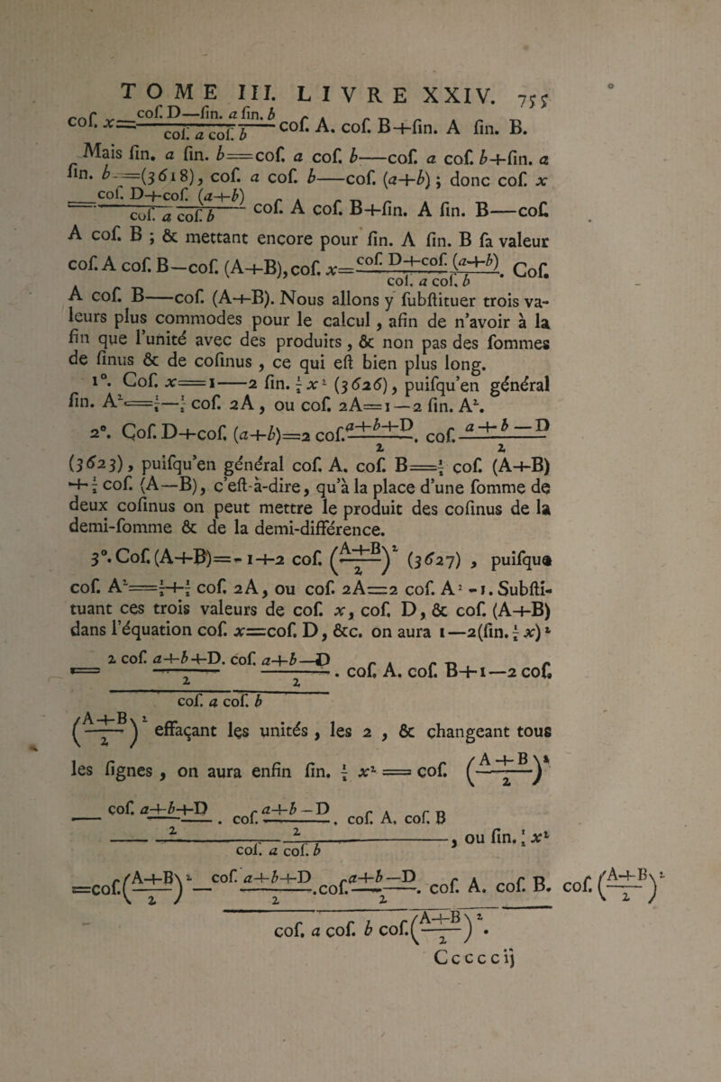 -coi; <Î coi; ï-B+fin- A fin. B. Mais lin, a fin. ^=cofi a cof, h—cof. a cof. ^-j-fin. a fin. ^---=(5518)^ cof. a cof. b-cof. {(i~hb\\ donc cof. x __col. D—}-Cof r K /* T» Z' clZltïSn-^ B+fîn. A fin. B—cofi A cofi B ; & mettant encore pour fin. A fin. B là valeur cof. A cof. B-cof. {A-i-B),cof. Cof. A cof B-cof. (A-f-B). Nous allons y fubftituer trois va¬ leurs plus commodes pour le calcul, afin de n’avoir à la fin que 1 unité avec des produits, ôc non pas des fommes de finus Ôc de cofinus, ce qui eft bien plus long. 1°. Cof. x=\—2 fin. {^626)^ puifqu’en général fin. A^c=j—cof 2A, ou cof 2A=i—2 fin. A\ 2». Çof.D+cof. (a+i)=2 cof.2ii±£. cof. 2* 2i {362s) y puifqu’en général cof A, cof B={ cof (A-hB) H-7 cof (A—B), c’eft-à-dire, qu’à la place d’une fomme de deux cofinus on peut mettre le produit des cofinus de la demi-fomme ôc de la demi-différence. 3®.Cof(A-4-B‘)=^ 1-4-2 cof (5^27) , puîfqu® cof A^=j-t-| cof 2 A y ou cof 2A=2 cof A^ -i. Subllî- tuant ces trois valeurs de cof Xy cof D, ôc cof (A4-B) dans l’équation cof x=zcoÇ, D, ôcc. on aura i--2(fm.ï 2, cof Û,-\~bcof £l-\-b —jP /. A /* Tt /» *= ^. cof A. cof B+i—2 cof 2._ _Z cof. a cof b ^ ^ effaçant les unités , les 2 , ôc changeant tous les lignes, on aura enfin fin. { x^ = cof ^A-4-B>y i cof r ^~^~b—D r* A r T» --. col.. col. A, col. U , ou fin. ; AT’ coi. a cof. b :=cof.(^)‘—. cof. A. cof B, cof cof. a cof b cof r A-4-Bn^ i Z / * C c c c c i j