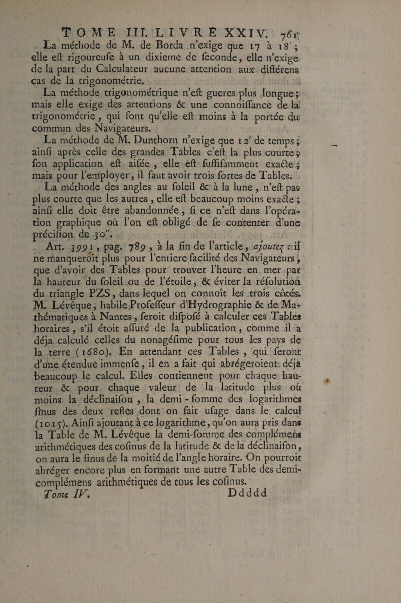 T O ?vî E ni. LIVRE XXIV. 7(?ii La méthode de M. de Borda n’exige que 17 à 18'; elle eft rigoureufe à un dixième de fécondé, elle n’exige, de la part du Calculateur aucune attention aux difiérens cas de la trigonométrie. ... La méthode trigonométrique n’eft gueres plus Jongue ; mais elle exige des attentions & une connoiflance de la': trigonométrie, qui font qu’elle eft moins à la portée du: commun des Navigateurs. La méthode de M. Dunthorn n’exige que 12' de temps ainfi après celle des grandes Tables c’eft la plus courte;) fon application eft aifée , elle eft fuffifamment exatle ; mais pour l’employer, il faut avoir trois fortes de Tables; La méthode des angles au foleil &' à la lune, n’eft pas plus courte que les autres , elle eft beaucoup moins exa£le ; ainfi elle doit être abandonnée, fi ce n’eft dans l’opéra¬ tion graphique où l’on eft obligé de fe contenter d’une précifion de 30. . . Art. 3PP I , pjag* ySp , à la fin de l’article, ajoute:^ ril ne manquerdit plus pour l’entiere facilité des Navigateurs, que d’avoir des Tables pour trouver l’heure en mer par la hauteur du foleil ou de l’étoile,. & éviter la réfolution du triangle PZS, dans lequel on connoît les trois c.ô.tés.’ M.’ Lévêque, habile Profefleur d’Hydrographie & de Mar thématiques à Nantes, feroit difpofé à calculer ces Tables horaires, sfil étoit aftùré de la publication, comme il a déjà calculé celles du nonagéfime pour tous les pays de la terre (i58o). En attendant ces Tables, qui feront d’une étendue immenfe , il en a fait qui abrégeroient: déjà beaucoup le calcul. Elles contiennent pour chaque hau¬ teur ôc pour chaque ’ valeur de la latitude plus où moins la déclinaifon , la demi - fomme des logarithmes ffnus des deux reftes dont-on fait ufage dans le calcul (101 ;). Ainfi ajoutant à ce logarithme, qu’on aura pris dans la Table de M. Lévêque la demi-fomnje des complémen* arithmétiques descofinus de la latitude & delà déclinaifon, on aura le finus de la moitié de l’angle horaire. On pourroit abréger encore plus en formant une autre Table des demi- complémens arithmétiques de tous les cofinus. Tome, IV* Ddddd