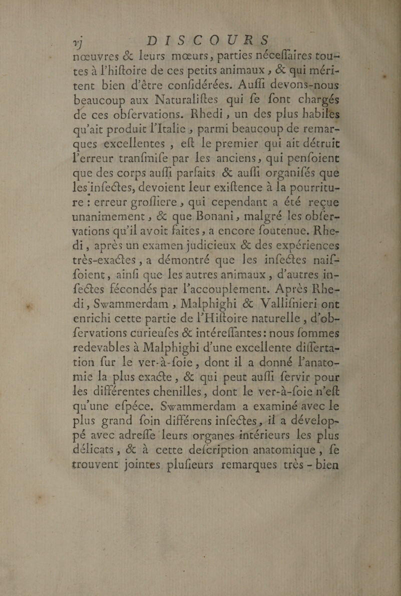 nœuvres & leurs mœurs, parties néceffàires tou¬ tes à l’hiftoire de ces petits animaux , & qui méri¬ tent bien d’être confidérées. Auffi devons-nous beaucoup aux Naturalises qui fe font chargés de ces obfervations. Rhedi, un des plus habiles qu’ait produit l’Italie , parmi beaucoup de remar¬ ques excellentes , elt le premier qui ait détruit l’erreur tranfmife par les anciens, qui penfoient que des corps auffi parfaits & auffi organifés que les infeéles, dévoient leur exiftence à la pourritu¬ re : erreur groffiere, qui cependant a été reçue unanimement, 8c que Bonani, malgré les obfer- vations qu’il avoir faites, a encore Soutenue. Rhe¬ di , après un examen judicieux Sc des expériences très-exaéïes , a démontré que les infeâes naif- foient, ainfi que les autres animaux, d’autres in¬ fectes fécondés par l'accouplement. Après Rhe¬ di j Swammerdam , Malphighi Sc Vallifnieri ont enrichi cette partie de RHiftoire naturelle , dob- fervations curieufes Sc intéreflantes: nous Sommes redevables à Malphighi d’une excellente dilferta- tion fur le ver*à-foie, dont il a donné l’anato¬ mie la plus exaéle, Sc qui peut auffi Servir pour les différentes chenilles, dont le ver-à-foie n’efl: qu’une efpéce. Swammerdam a examiné avec le plus grand foin différens infeéles, il a dévelop¬ pé avec adrefle leurs organes intérieurs les plus délicats, & à cette deicription anatomique , fe trouvent jointes plufieurs remarques très - bien