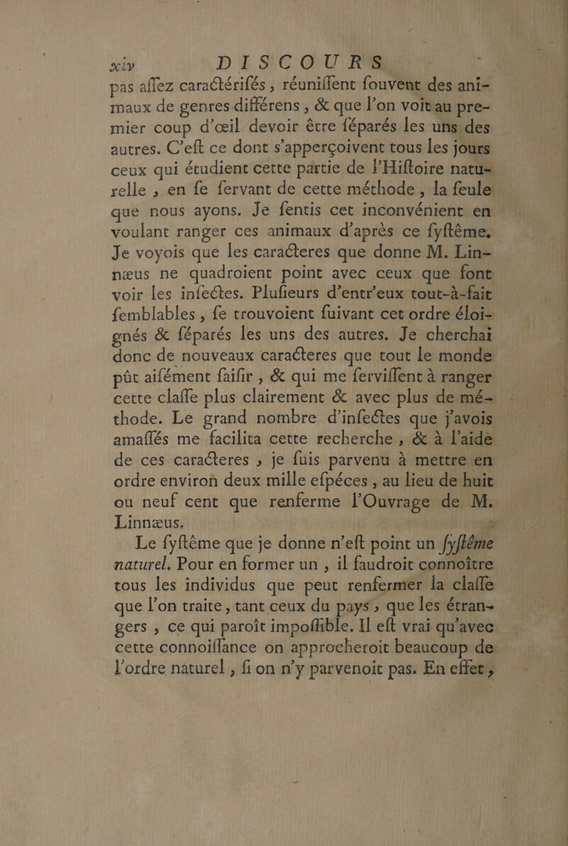 pas allez caraétérifés > réunhTent fouvent des ani¬ maux de genres diiférens > 8c que Ton voit au pre¬ mier coup d'œil devoir être féparés les uns des autres. C'eft ce dont s'apperçoivent tous les jours ceux qui étudient cette partie de i’Hiftoire natu¬ relle ) en fe fervant de cette méthode , la feule que nous ayons. Je fentis cet inconvénient en voulant ranger ces animaux d'après ce fyftême. Je voyois que les caraéleres que donne M. Lin- næus ne quadroient point avec ceux que font voir les infeéles. Plufieurs d’entr’eux tout-à-fait fetnblables, fe trouvoient fuivant cet ordre éloi¬ gnés 8c féparés les uns des autres. Je cherchai donc de nouveaux caraéleres que tout le monde pût aifément faifir , & qui me ferviiTent à ranger cette clafte plus clairement & avec plus de mé¬ thode. Le grand nombre d'infe&es que j'avois amafles me facilita cette recherche , <& à l'aide de ces caraéteres je fuis parvenu à mettre en ordre environ deux mille efpéces , au lieu de huit ou neuf cent que renferme l’Ouvrage de M. Linnæus. Le fyftême que je donne n’eft point un JyJleme naturel. Pour en former un , il faudroit connoître tous les individus que peut renfermer la claffe que l'on traite, tant ceux du pays ^ que les étran¬ gers , ce qui paroît impoftible. Il eft vrai qu'avec cette connoiilance on approeheroit beaucoup de l'ordre naturel, fi on n'y parvenoit pas. En effet >