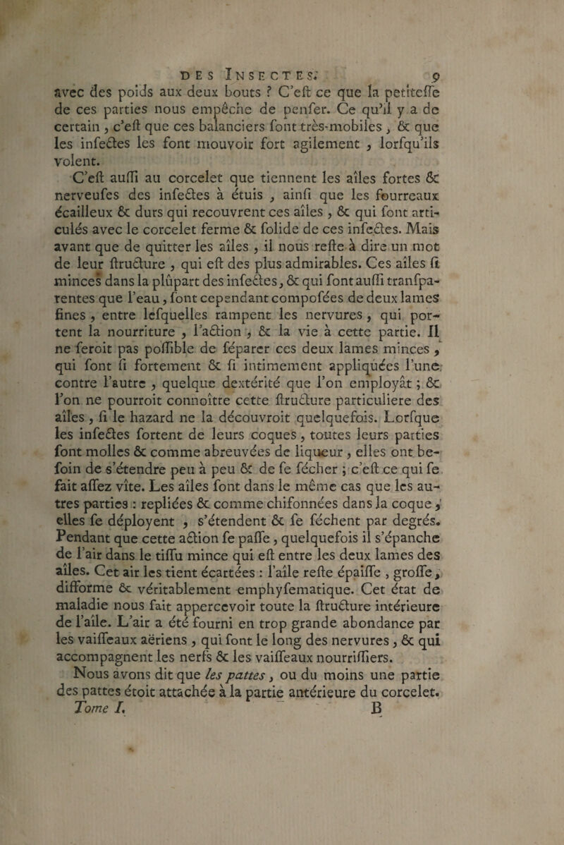 avec des poids aux deux bouts ? C’efl ce que la petiteffe de ces parties nous empêche de penfer. Ce quhl y a de certain , c’ell que ces balanciers font très-mobiles > Ôc que les infeêtes les font mouvoir fort agilement , lorfqu’ils volent. C’ell aulfi au corcelet que tiennent les ailes fortes ôc nerveufes des infeêles à étuis , ainfi que les fourreaux écailleux 6c durs qui recouvrent ces ailes , Ôc qui font arti¬ culés avec le corcelet ferme 6c folide de ces infeêles. Mais avant que de quitter les ailes , il nous relie à dire un mot de leur llruêture , qui ell des plus admirables. Ces ailes 11 minces dans la plupart des infecles, 6c qui font aulïi tranfpa- rentes que l’eau, font cependant compofées de deux lames fines , entre lefquelles rampent les nervures , qui por¬ tent la nourriture , l’aêlion 9 6c la vie à cette partie. 11 ne feroit pas poffible de féparer ces deux lames minces 9 qui font li fortement 6c fi intimement appliquées l’une contre l’autre , quelque dextérité que l’on employât ; & l’on ne pourroit connoître cette llruêlure particulière des ailes , li le hazard ne la découvroit quelquefois. Lorfque les infeftes fortent de leurs coques, toutes leurs parties font molles ôc comme abreuvées de liqueur 5 elles ont be- foin de s’étendre peu à peu 6: de fe fécher ; c’efl; ce qui fe fait allez vite. Les ailes font dans le même cas que les au¬ tres parties : repliées ôc comme chifonnées dans la coque * elles fe déployent , s’étendent 6c fe féchent par degrés. Pendant que cette aêlion fe paffe, quelquefois il s’épanche de l’air dans le tilTu mince qui eft entre les deux lames des ailes. Cet air les tient écartées : l’aile relie épailTe , groffe, difforme ôc véritablement emphyfematique. Cet état de maladie nous fait appercevoir toute la ftruêture intérieure de l’aile. L’air a été fourni en trop grande abondance par les vaiffeaux aériens , qui font le long des nervures, 6c qui accompagnent les nerfs ôc les vaiffeaux nourriffiers. Nous avons dit que les pattes, ou du moins une partie des pattes étoit attachée à la partie antérieure du corcelet. Tome L B