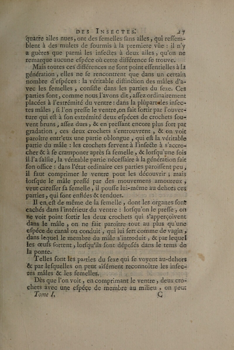 quatre ailes nues, ont des femelles fans ailes , qui refis ta¬ blent à des mulets de fourmis à la première vue : il n’y a guères q.ue parmi les infeètes à deux ailes, qu’on ne remarque aucune efpéce où cette différence fe trouve. Mais toutes ces différences ne font point effentielles à la génération 5 elles ne fe rencontrent que dans un certain nombre d’efpéces : la véritable diftin&ion des mâles d’a¬ vec les femelles , confifle dans les parties du fexe. Ces parties font > comme nous l’avons dit, allez ordinairement placées à l’extrémité du ventre : dans la plupart<îes infec¬ tes mâles y fi l’on preffe le ventre^on fait fortir par l’ouver¬ ture qui eft: à fon extrémité deux efpéces de crochets fou-j vent bruns > affez durs, ôc en preffant encore plus fort par gradation , ces deux crochets s’entrouvrent > ôc on voit paroître entr’eux une partie oblongue , qui eft la véritable partie du mâle : les crochets fervent à l’infeêle à s’accro¬ cher & à fe cramponer après fa femelle, ôc lorfqu’une fois il l’a faille, la véritable partie néceffaire à la génération fait fon office : dans l’état ordinaire ces parties parodient peu s il faut comprimer le ventre pour les découvrir ; mais lorfque le mâle preffé par des mouvemens amoureux 5 veut careffer fa femelle, il pouffe lui-même au dehors ces parties, qui font enflées ôc tendues. Il en, eft de même de la femelle , dont les organes font cachés dans l’intérieur du ventre : lorfqu’on le preffe , on ne voit point fortir les deux crochets qui s’apperçoivent dans le mâle , on ne fait paroître tout au plus qu’une efpéce de canal ou conduit, qui lui fert comme de vagin 9 dans lequel le membre du mâle s’introduit, ôc par lequel les œufs fortent y lorfqu’ils font dépofés dans le tems de la ponte. Telles font les parties du fexc qui fe voyent au-dehors 6c par lefquelles on peut aifément reconnoître les infec¬ tes mâles ôc les femelles. Dès que l’on voit, en comprimant le ventre , deux cro¬ chets avec une efpéce de membre au milieu , on peut Tome ' ~~ Ç