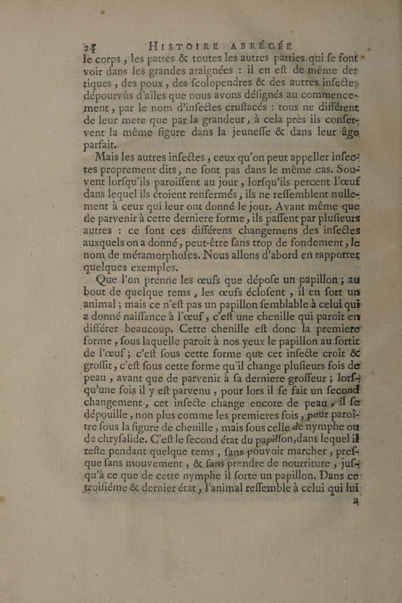 le corps , les patres & toutes les autres parties qui fe font * voir dans les grandes araignées : il en eft de même de: tiques , des poux , des fcolopendres & des autres infeôte.v dépourvûs d’ailes que nous avons délignés au commence¬ ment , par le nom d’infectes cruftacés : tous ne différent de leur mere que par la grandeur, à cela près iis confer- vent la même ligure dans la jeuneffe ôc dans leur âge» parfait. Mais les autres infe&es, ceux qu'on peut appeller infec¬ tes proprement dits, ne font pas dans le même cas. Sou- vent lorfqu’ils paroiffent au jour, lorfqu’ils percent l’œuf dans lequel ils étoient renfermés, ils ne reffemblent nulle¬ ment à ceux qui leur ont donné le jour. Avant même que de parvenir à cette derniere forme, ils paffent par plulleurs autres : ce font ces différens changemens des infe&es auxquels on a donné, peut-être fans trop de fondement, le nom de métamorphosés. Nous allons d'abord en rapporte^ quelques exemples. Que l’on prenne les œufs que dépofe un papillon ; au bout de quelque tems , les œufs éclofent , il en fort un animal ; mais ce n’eft pas un papillon femblable à celui qui a donné naiffance à l’œuf, c’eft une chenille qui paroît en différer beaucoup. Cette chenille eft donc la première forme , fous laquelle paroît à nos yeux le papillon au fortit de l’œuf ; c’eft fous cette forme que cet infeête croît ÔC groftit, c’eft fous cette forme qu il change plulleurs fois de peau , avant que de parvenir à fa derniere groffeur ; lorf-i qu’une fois il y eft parvenu , pour lors il fe fait un fécond changement, cet infeêle change encore de peau f il fe dépouille, non plus comme les premières fois, pour paroî-' tre fous la figure de chenille , mais fous celle de nymphe ou de chryfaiide. C’eft le fécond état du papillon,dans lequel il refte pendant quelque tems , fans pouvoir marcher, pref-r que fans mouvement, & fans prendre de nourriture , jufq qu’à ce que de cette nymphe il forte un papillon. Dans ce’ trqiliéme ôc dernier état , l’animal reffemble à celui qui lui