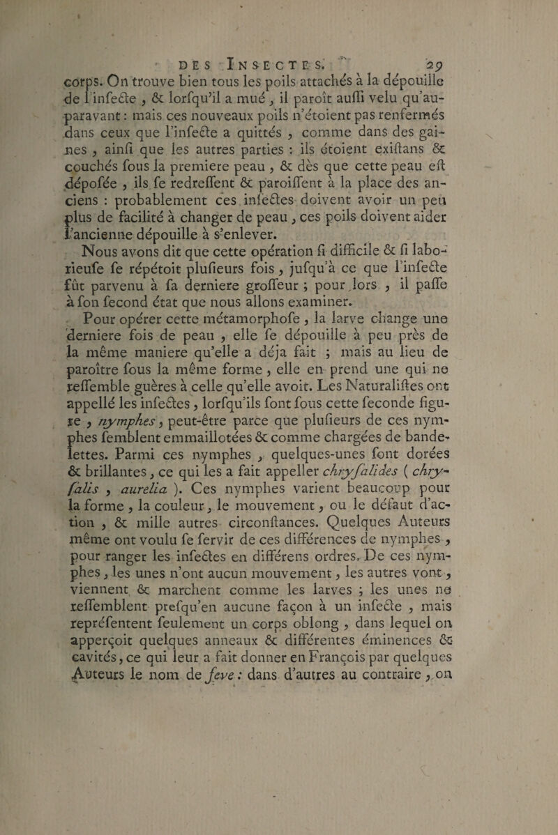 corps. On trouve bien tous les poils attachés à la dépouille de 1 infeêle , & lorfqu’il a mué , il paroît auffi velu qu’au- paravant : mais ces nouveaux poils n’étoient pas renfermés dans ceux que l’infeêle a quittés , comme dans des gai¬ nes , ainfi que les autres parties : ils étoient exiftans & couchés fous la première peau , & dès que cette peau eft dépofée , ils fe redrelfent ôt paroiffent à la place des an¬ ciens : probablement ces inieèles doivent avoir un peu plus de facilité à changer de peau , ces poils doivent aider l’ancienne dépouille à s’enlever. Nous avons dit que cette opération fi difficile & fi labo- rieufe fe répétoit plufieurs fois, jufqu’à ce que l’infeête fût parvenu à fa derniere groffeur ; pour Jors , il paffe àfon fécond état que nous allons examiner. Pour opérer cette métamorphofe , la larve change une derniere fois de peau , elle fe dépouille à peu près de la même maniéré qu’elle a déjà fait ; mais au lieu de paroître fous la même forme , elle en prend une qui ne r-effiemble guères à celle qu’elle avoir. Les Naturalises ont appellé les infe&es, lorfqu’ils font fous cette fécondé figu¬ re 9 nymphes, peut-être parce que plufieurs de ces nym¬ phes femblent emmaillotées & comme chargées de bande¬ lettes. Parmi ces nymphes y quelques-unes font dorées & brillantes, ce qui les a fait appeller chryfalïâes ( chry~ falis p aurella ). Ces nymphes varient beaucoup pour la forme , la couleur , le mouvement , ou le défaut d’ac¬ tion p & mille autres circonftances. Quelques Auteurs même ont voulu fe fervir de ces différences de nymphes , pour ranger les infeêles en différens ordres. De ces nym¬ phes , les unes n’ont aucun mouvement, les autres vont , viennent & marchent comme les larves ; les unes ne reffemblent prefqu’en aucune façon à un infeêle , mais repréfentent feulement un corps oblong , dans lequel on apperçoit quelques anneaux & différentes éminences ôc> cavités, ce qui leur a fait donner en François par quelques Auteurs le nom de feve : dans d’autres au contraire ;.on