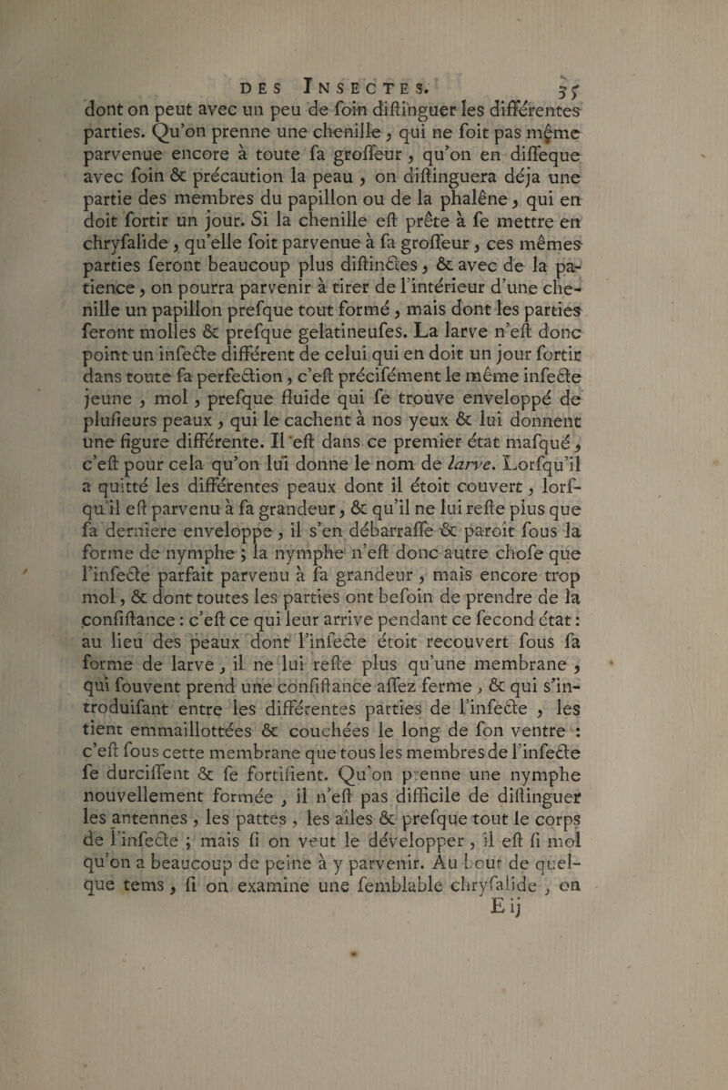 dont on peut avec un peu de foin diftinguer les differentes parties. Qu’on prenne une chenille > qui ne foit pas mçme parvenue encore à toute fa groffeur , qu’on en diffeque avec foin & précaution la peau , on diftinguera déjà une partie des membres du papillon ou de la phalène, qui en doit fortir un jour. Si la chenille eft prête à fe mettre en chryfalide , qu’elle foit parvenue à fa groffeur, ces mêmes parties feront beaucoup plus diftinêtes, ôc avec de la pa¬ tience , on pourra parvenir à tirer de l’intérieur d’une che¬ nille un papillon prefque tout formé, mais dont les parties feront molles & prefque gelatineufes. La larve n’eft donc point un infeête différent de celui qui en doit un jour fortir dans toute fa perfection, c’eft précifément le même infeête jeune , mol, prefque fluide qui fe trouve enveloppé de plufieurs peaux , qui le cachent à nos yeux ôc lui donnent une figure différente. Il eft dans ce premier état mafqué 9 c’eft pour cela qu’on lui donne le nom de larve. Lorfqu’il a quitté les différentes peaux dont il étoit couvert, lorf- qu il eft parvenu à fa grandeur, ôc qu’il ne lui refte plus que fa derniere enveloppe , il s’en débarraffe ôc paroît fous la forme de nymphe ; la nymphe n’eft donc autre chofe que l’infeête parfait parvenu à fa grandeur, mais encore trop mol, Ôc dont toutes les parties ont befoin de prendre de la confiftance : c’eft ce qui leur arrive pendant ce fécond état : au lieu des peaux dont l’infecte étoit recouvert fous fa forme de larve , il ne lui refte plus qu’une membrane , qui fouvent prend une confiftance affez ferme > ôc qui s’in- troduifant entre les différentes parties de l infeête , les tient emmaillottées ôc couchées le long de fon ventre : c’eft fous cette membrane que tous les membres de l’infeCte fe durciffent ôc fe fortifient. Qu’on p enne une nymphe nouvellement formée , il n’eft pas difficile de diftinguer les antennes , les pattes , les ailes ôc prefque tout le corps de l'infecte ; mais fi on veut le développer, il eft fi mol qu'on a beaucoup de peine à y parvenir. Au Leur de quel¬ que tems, fi on examine une fembiable chryfalide on Eij