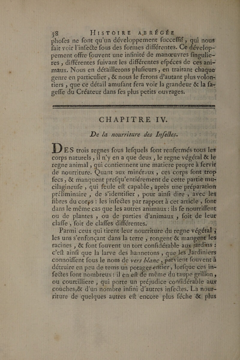 phofes ne font qu’un développement fucceffif, qui nous fait voir l’infeCte fous des formes différentes. Ce dévelop¬ pement offre fouvent une infinité de manœuvres fingulie- res y différentes fuivant les différentes efpéces de ces ani¬ maux. Nous en détaillerons plufieurs, en traitant chaque genre en particulier, & nous le ferons d’autant plus volon¬ tiers , que ce détail amufant fera voir la grandeur ôc la fa- geffe du Créateur dans fes plus petits ouvrages. CHAPITRE IV. De la nourriture des Infectes. D E S trois régnés fous lefquels font renfermés tous les corps naturels , il n’y en a que deux y le régné végétal & le régné animal y qui contiennent une matière propre à fervir de nourriture. Quant aux minéraux , ces corps font trop fecs y & manquent prefqu’entiérement de cette partie mu- çilagineufe y qui feule eft capable y après une préparation préliminaire , de s’identifier > pour ainfi dire , avec les libres du corps : les infeCtes par rapport à cet article , font dans le même cas que les autres animaux : ils fe nourriffent ou de plantes , ou de parties d’animaux y foit de leur claffe , foit de claffes différentes. Parmi ceux qui tirent leur nourriture du régné végétal i les uns s’enfonçant dans la terre , rongent Ôt mangent les racines } & font fouvent un tort confidérable aux jardins : c’eft ainfi que la larve des hannetons y que les Jardiniers connoiffent fous le nom de vers blanc , parvient fouvent à détruire en peu de tems un potager entier ? lorfque ces in¬ fectes font nombreux : il en eft de même du taupe grillon 9 ou courtilliere , qui porte un préjudice confidérable aux çoucheSjôt d’un nombre infini d’autres infectes. La nour¬ riture de quelques autres eft encore plus féche ôc plus