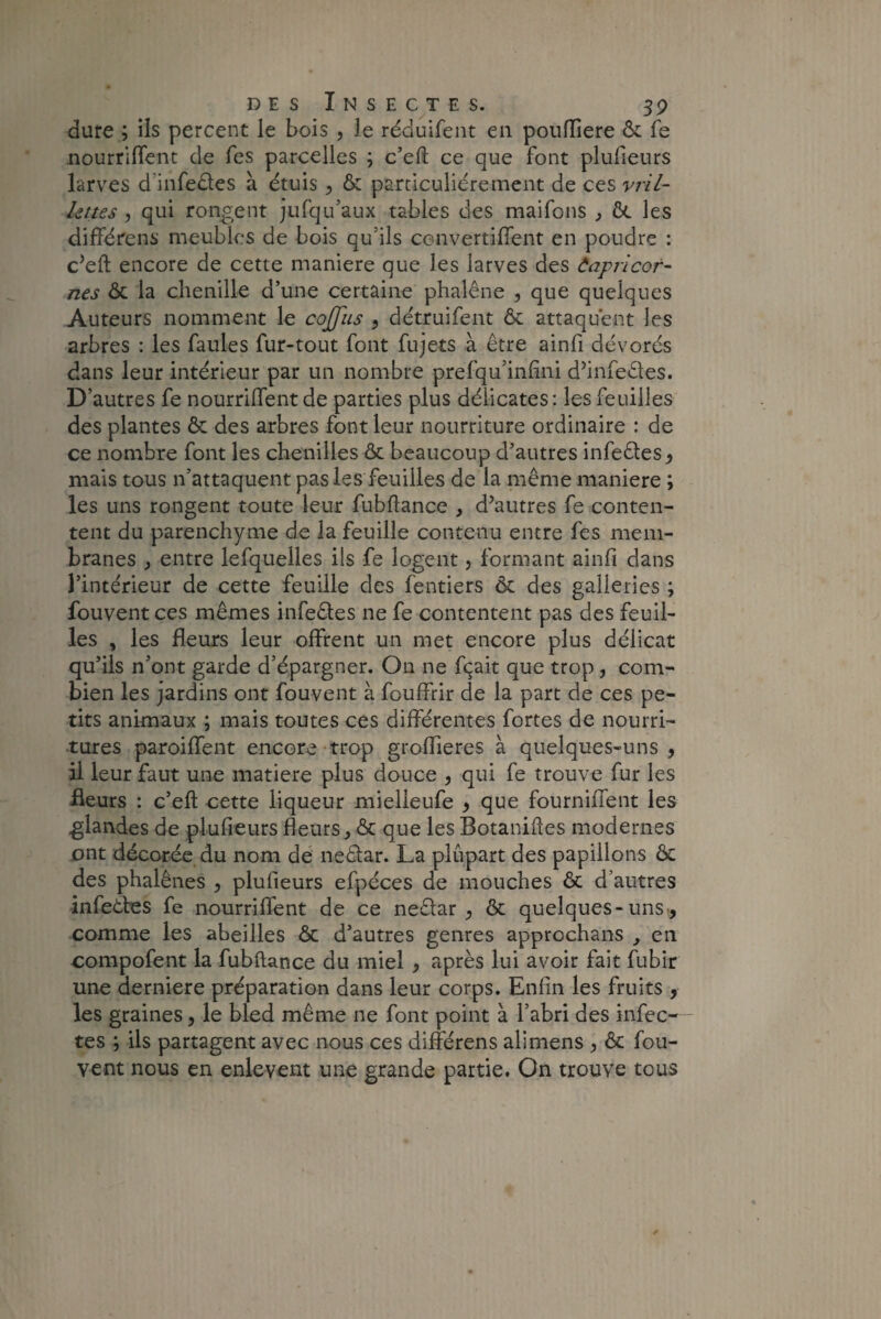 dure ; ils percent le bois , le réduifent en poufliere & fe nourrirent de Tes parcelles ; c’eft ce que font plufieurs larves d infeêtes à étuis , & particuliérement de ces vril¬ lettes , qui rongent jufqu’aux tables des maifons , ôt les différens meubles de bois qu’ils convertirent en poudre : c’eft encore de cette maniéré que les larves des Ôaplicor¬ nes & la chenille d’une certaine phalène , que quelques Auteurs nomment le cojjiis , détruifent ôc attaquent les arbres : les faules fur-tout font fujets à être ainfi dévorés dans leur intérieur par un nombre prefqu’infini d’infeêtes. D’autres fe nourrirent de parties plus délicates: les feuilles des plantes & des arbres font leur nourriture ordinaire : de ce nombre font les chenilles & beaucoup d’autres infeêles, mais tous n’attaquent pas les feuilles de la même maniéré ; les uns rongent toute leur fubftance , d’autres fe conten¬ tent du parenchyme de la feuille contenu entre fes mem¬ branes , entre lefquelles ils fe logent, formant ainfi dans l’intérieur de cette feuille des fentiers ôt des galieries ; fouvent ces mêmes infeêles ne fe contentent pas des feuil¬ les , les fleurs leur offrent un met encore plus délicat qu’ils n’ont garde d’épargner. On ne fçait que trop , com¬ bien les jardins ont fouvent à fouffrir de la part de ces pe¬ tits animaux ; mais toutes ces différentes fortes de nourri¬ tures parodient encore trop groflieres à quelques-uns, il leur faut une matière plus douce , qui fe trouve fur les fleurs : c’eft cette liqueur mielleufe , que fourniffent les glandes de plufieurs fleurs, & que les Botaniftes modernes ont décorée du nom de nediar. La plupart des papillons & des phalènes , plufieurs efpéces de mouches & d’autres infectes fe nourriflent de ce neêlar , & quelques-uns, comme les abeilles ôc d’autres genres approchans , en compofent la fubftance du miel , après lui avoir fait fubir une derniere préparation dans leur corps. Enfin les fruits , les graines, le bled même ne font point à l’abri des infec¬ tes ; ils partagent avec nous ces différens alimens , & fou¬ vent nous en enlevent une grande partie. On trouve tous