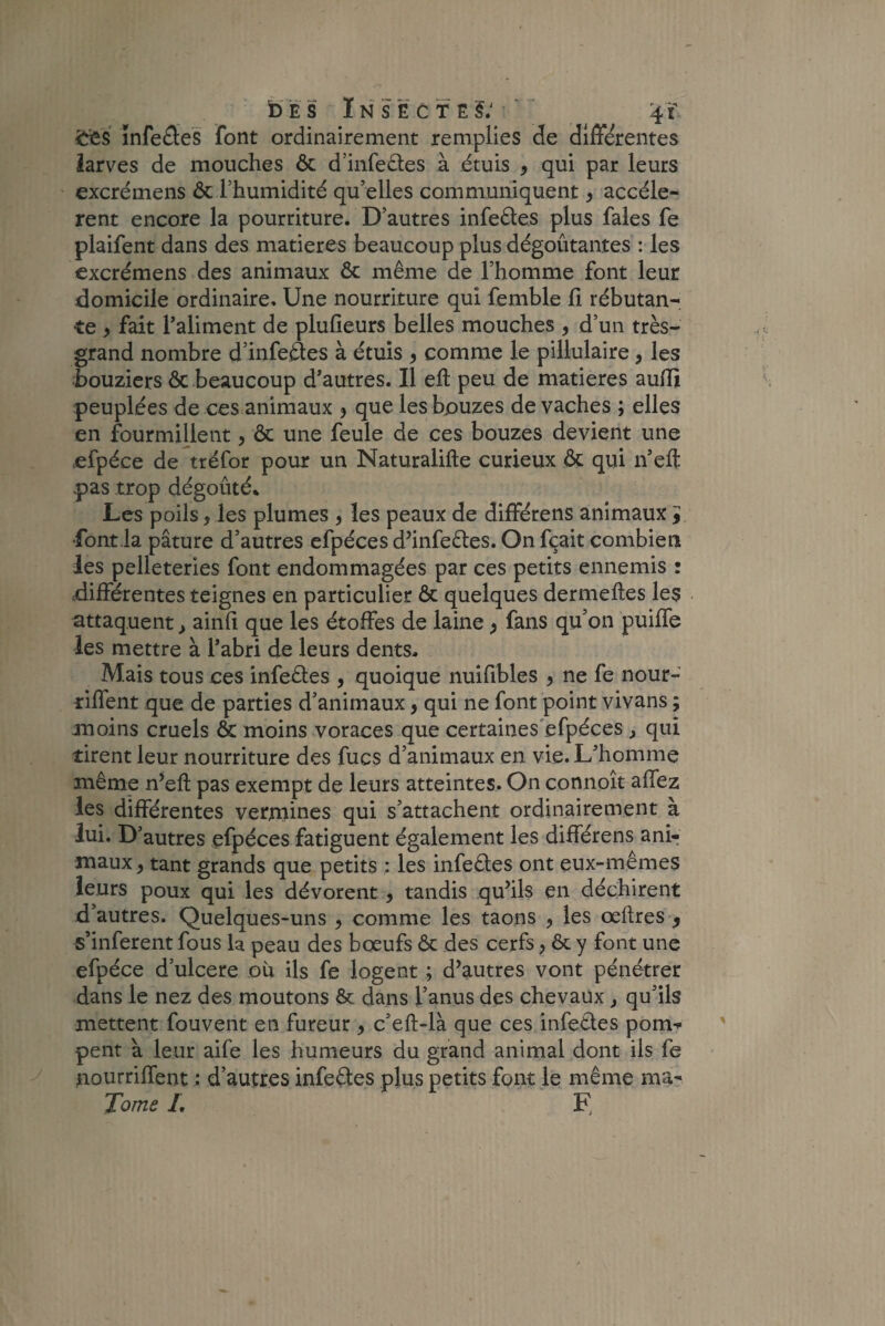 s ïnfeSeS font ordinairement remplies de differentes larves de mouches ôc d’infeêtes à étuis 3 qui par leurs excrémens & l’humidité qu’elles communiquent3 accélè¬ rent encore la pourriture. D’autres infeêles plus fales fe plaifent dans des matières beaucoup plus dégoûtantes : les excrémens des animaux ôc même de l’homme font leur .domicile ordinaire. Une nourriture qui femble fi rébutan¬ te 3 fait l’aliment de plufieurs belles mouches , d’un très- grand nombre d’infe&es à étuis 3 comme le pillulaire , les bouziers ôc beaucoup d’autres. Il eft peu de matières auflî peuplées de ces animaux 3 que les bpuzes de vaches ; elles en fourmillent, ôc une feule de ces bouzes devient une efpéce de tréfor pour un Naturalifte curieux ôc qui n’eft pas trop dégoûté* Les poils, les plumes , les peaux de différens animaux y font la pâture d’autres efpéces d’infeêtes. On fçait combien les pelleteries font endommagées par ces petits ennemis : .différentes teignes en particulier ôc quelques dermeftes les attaquent, ainfi que les étoffes de laine 3 fans qu’on puiffe les mettre à l’abri de leurs dents. Mais tous ces infeêtes , quoique nuifibles 3 ne fe nour- riffent que de parties d’animaux, qui ne font point vivans ; moins cruels ôc moins voraces que certaines efpéces , qui tirent leur nourriture des fucs d’animaux en vie. L’homme même n’eft pas exempt de leurs atteintes. On connoît affez les différentes vermines qui s’attachent ordinairement à lui. D’autres efpéces fatiguent également les différens ani¬ maux 3 tant grands que petits : les infeêles ont eux-mêmes leurs poux qui les dévorent , tandis qu’ils en déchirent d’autres. Quelques-uns 3 comme les taons , les œftres y s’inferent fous la peau des boeufs ôc des cerfs 3 ôc y font une efpéce d’ulcere où ils fe logent ; d’autres vont pénétrer dans le nez des moutons & dans l’anus des chevaux, qu’ils mettent fouvent en fureur 3 c’eft-là que ces infettes pom¬ pent a leur aife les humeurs du grand animal dont ils fe nourriffent : d’autres infeêtes plus petits font le même ma- Tome L F