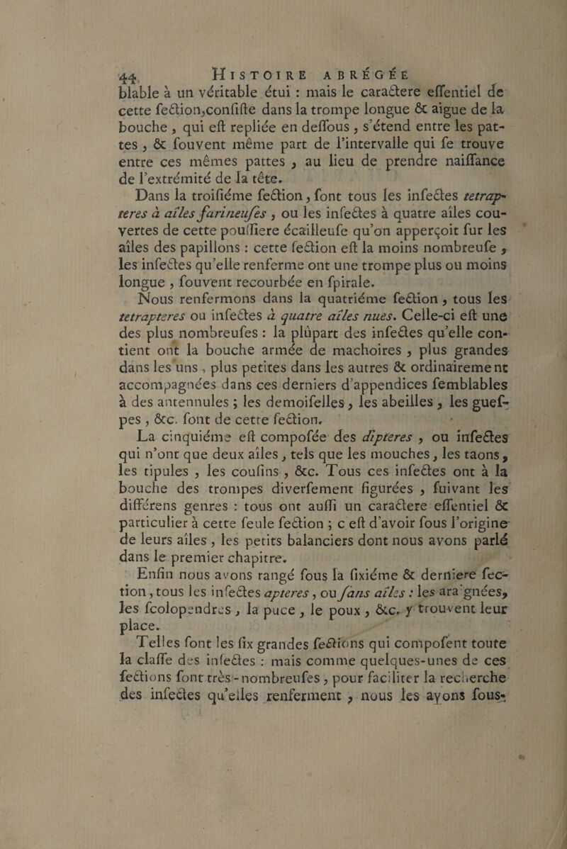 blable à un véritable étui : mais le caradtere efTentiel de cette fedioir,confifte dans la trompe longue ôc aigue de la bouche , qui effc repliée en deflous , s étend entre les pat¬ tes , ôc fouvent même part de l’intervalle qui fe trouve entre ces mêmes pattes , au lieu de prendre naiflance de l’extrémité de la tête. Dans la troifiéme fedfcion, font tous les infedtes tetrap- teres à aîles farineufes , ou les infedtes à quatre ailes cou¬ vertes de cette pouîHere écailleufe qu’on apperçoit fur les aîles des papillons : cette fedtion effc la moins nombreufe , les infedtes qu’elle renferme ont une trompe plus ou moins longue , fouvent recourbée en fpirale. Nous renfermons dans la quatrième fediion 9 tous les tetrapteres ou infedtes à quatre aîles nues. Celle-ci eft une des plus nombreufes : la plupart des infedtes qu’elle con¬ tient ont la bouche armée de mâchoires , plus grandes dans les uns , plus petites dans les autres ôc ordinairement accompagnées dans ces derniers d’appendices femblables à des antennules ; les demoifelles , les abeilles 9 les guef- pes ? ôte. font de cette fedtion. La cinquième eft compofée des dlpteres , ou infedtes qui n’ont que deux aîles , tels que les mouches, les taons , les tipules , les coufins , ôcc. Tous ces infedtes ont à la bouche des trompes diverfement figurées 9 fuivant les différens genres : tous ont auffi un caradtere eftentiel ÔC particulier à cette feule fedtion ; c eft d’avoir fous l’origine de leurs aîles , les petits balanciers dont nous avons parlé dans le premier chapitre. Enfin nous avons rangé fous la fixiéme ôc derniere fec- tion, tous les infedtes apteres, ou /ans aîlzs : les ara gnées, les fcolopendres , la puce , le poux , ôcc. y trouvent leur place. Telles font les lix grandes ferions qui compofent toute la clafife des infedtes : mais comme quelques-unes de ces fedtions font très-nombreufes , pour faciliter la recherche des infedtes qu’elles renferment ; nous les ayons fous»