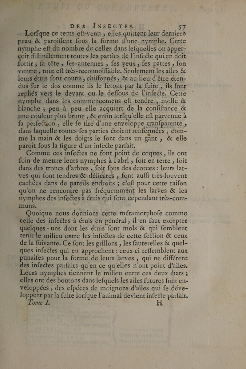 Lorfque ce tems eft-venu , elles quittent leur derniere peau & parodient fous la forme d’une nymphe. Cette nymphe eft du nombre de celles dans iefquelles on apper- çoit diftin&ement toutes les parties de l’infeêle qui en doit fortir ; fa tête , fes* antennes , fes yeux , fes pattes , fon ventre , tout eft très-reconnoiflable. Seulement les ailes & leurs étuis font courts, chiffonnés, & au lieu d’être éten¬ dus fur le dos comme ils le feront par la fuite , iis font repliés vers le devant ou le deflous de linfe&e. Cette nymphe dans les commencemens eft tendre , molle & blanche ; peu à peu elle acquiert de la confiftance & une couleur plus brune , & enfin lorfqu’elle eft parvenue à fa perfection , elle fe tire d’une enveloppe tranfparente , dans laquelle toutes fes parties étoient renfermées , com¬ me la main & les doigts le font dans un gant , & elle paroît fous la figure d’un infeêle parfait. Comme ces infectes ne font point de coques, ils ont foin de mettre leurs nymphes à l’abri, foit en terre , foit dans des troncs d’arbres , foit fous des écorces : leurs lar¬ ves qui font tendres & délicates , font auiïi très-fouvent cachées dans de pareils endroits ; c’eft pour cette raifon qu’on ne rencontre pas fréquemment les larves & les nymphes des infeêtes a étuis qui font cependant très-com¬ muns. Quoique nous donnions cette métamorphofe comme celle des infeétes à étuis en général, il en faut excepter quelques-uns dont les étuis font mois & qui femblent tenir le milieu entre les infeêtes de cette feêtion & ceux de la fuivante. Ce font les grillons , les fauterelles & quel¬ ques infeêtes qui en approchent : ceux-ci reffemblent aux punaifes pour la forme de leurs larves , qui ne différent des infeétes parfaits qu’en ce qu’elles n’ont point d’ailes. Leurs nymphes tiennent le milieu entre ces deux états ; elles ont des boutons dans lefquels les ailes futures font en¬ veloppées , des efpéces de moignons d’ailes qui fe déve¬ loppent par la fuite lorfque l’animal devient infeêle parfait. Tome /. H