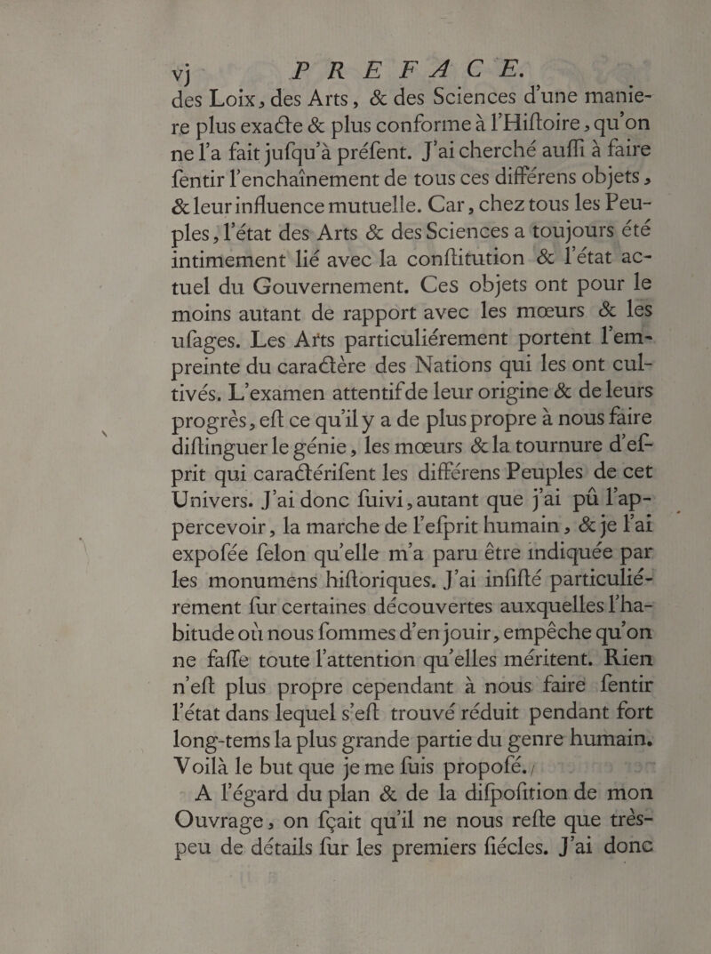 vj PREFACE. des Loix, des Arts, & des Sciences d’une manié¬ ré plus exaéfe 8c plus conforme à l’Hiftoire * qu on ne l’a fait jufqu’à préfent. J’ai cherché auffi à faire fentir l’enchaînement de tous ces différens objets* 8c leur influence mutuelle. Car, chez tous les P eu- pies, l’état des Arts 8c des Sciences a toujours été intimement lié avec la conflitution 8c 1 état ac¬ tuel du Gouvernement. Ces objets ont pour le moins autant de rapport avec les mœurs 8c les ufages. Les Arts particuliérement portent l’em¬ preinte du caraétère des Nations qui les ont cul¬ tivés. L’examen attentifde leur origine 8c de leurs progrès, eft ce qu’il y a de plus propre à nous faire diflinguer le génie, les mœurs &la tournure d’ef* prit qui caraélérifent les différens Peuples de cet Univers. J’ai donc fuivi, autant que j’ai pû l’ap- percevoir, la marche de fefprit humain * & je l’ai expofée félon quelle m’a paru être indiquée par les monumens hifloriques. J’ai infifté particulié¬ rement fur certaines découvertes auxquelles l’ha¬ bitude où nous fouîmes d’en jouir, empêche qu’on ne faffe toute l’attention qu’elles méritent. Rien n’eft plus propre cependant à nous faire fentir l’état dans lequel s’eft trouvé réduit pendant fort long-tems la plus grande partie du genre humain. Voilà le but que je me fuis propofé./ A l’égard du plan 8c de la difpofition de mon Ouvrage, on fçait qu’il ne nous refte que très- peu de détails fur les premiers fiécles. J’ai donc