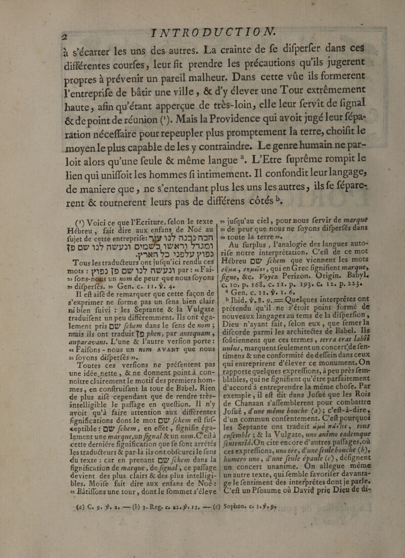 à s’écarter les uns des autres. La crainte de fe difperfer dans ces différentes courfes, leur fit prendre les précautions qu’ils jugèrent propres à prévenir un pareil malheur. Dans cette vue ils formèrent l’entreprife de bâtir une ville, & d’y élever une Tour extrêmement haute, afin qu’étant apperçue de très-loin, elle leur fervît de fignal 6c de point de réunion (*). Mais laProvidence qui avoit jugé leur répa¬ ration néceffaire pour repeupler plus promptement la terre, choifit le moyen le plus capable de les y contraindre. Le genre humain ne par¬ loir alors qu’une feule & même langue a. L’Etre fuprême rompit le lien qui uniffoitles hommes fi intimement. Il confondit leur langage, de maniéré que, ne s’entendant plus les uns les autres, ils Le réparè¬ rent 6c tournèrent leurs pas de différens côtés b. (*) Voici ce que l’Ecriture, félon le texte Hébreu , fait dire aux enfans de Noé au fujet de cette entreprife: 13 / H3D3 HUH îd üv 33V nvrvn tuoi .pKp 73 ’3D7y pD3 Tous les tradudeurs ont jufqu’ici rendu ces mots : pD3 |D 01^ 13*7 1^1^3737 par : ccFai- M fons-nous un nom de peur que nous foyons as difperfés. 33 Gen. c. ir.ÿ. 4. Il eft aifé de remarquer que cette façon de s’exprimer ne forme pas un fens bien clair ni bien fuivi : les Septante & la Vul^ate îraduifent un peu différemment. Ils ont éga¬ lement pris Dtlf fchem dans le fens de nom ; mais ils ont traduit phen, par antequam , auparavant. L’une & l’autre verfion porte : « Faifons - nous un nom avant que nous 05 foyons dilperfés 05. Toutes ces verfions ne préfentent pas une idée, nette, & ne donnent point à con- noître clairement le motif des premiers hom¬ mes, en conftruifant la tour de Babel. Rien de plus aifé cependant que de rendre très- intelligible le paITage en queffion. Il n’y avoit qu’à faire attention aux différentes lignifications dont le mot Dtïf fchem eft fuf- «eptible : DtZf fchem, en effet, lignifie éga¬ lement une marque,un fignal & un nom.Ceffà cette dernière lignification que fe font arretés les tradudeurs & par-là ils ont obfcurci le fens du texte : car en prenant □’[!/• fchem dans la lignification de marque, de fignal, ce paifage devient des plus clairs & des plus intelligi¬ bles. Moïfe fait dire aux enfans de Noé : « BâtifTons une tour, dont le fommet s’élève os jufqu’au ciel, pour nous fervir de marque 35 de peur que nous ne foyons difperfés dans 33 toute la terre 53, Au furplus , l’analogie des langues auto- rife notre interprétation. C’efl de ce mot Hébreu DtZf fchem que viennent les mots ripa , ffK/acücv, qui en G rec lignifient marque, fgne, &c. Voyez Perizon. Origin. Babyl. c. 10. p. 168. c. u. p. 1^3. c. 12. p. us* a Gen. c. 11. il. i. 6, b Ibid. 8. 9. = Quelques interprètes ont prétendu qu’il ne s’étoit point formé de nouveaux langages au tems de la difperfion , Dieu n’ayant fait, félon eux, que femer la difeorde parmi les architedes de Babel. Ils foûtiennent que c es termes, terra erat labh uni us, marquent feulement un concertée fen- timens & une conformité de delfein dans ceux qui entreprirent d’élever ce monument. On rapporte quelques expreffions, à peu près fem- blables, qui ne lignifient qu’être parfaitement d’accord à entreprendre la même chofe. Par exemple , il eft dit dans Jofué que les Rois de Chanaan s’allemblerent pour combattre Jofué , d’une même bouche (a) ; c’eft-à-dire, d’un commun confentement. C’eft pourquoi les Septante ont traduit ûpù jrxvïti, tous enfemble ; & la Vulgate, uno animo eaàemque fententid.On cite encore d’autres pafTages,oii ces expreffions, uno ore, d’une feule bouche (b)y humero uno, d’une feule épaule (c) , défignent un concert unanime. Un allégué même un autre texte, qui femble favorifer davanta¬ ge le fentiment des interprètes dont je parle. C’eft unPfeaume où David prie Dieu de di- (j) C. ÿ. f, 2. — (b) 3. Reg, C. 22. f. 13. — (c) Sophon. c. î.jf. ÿ.