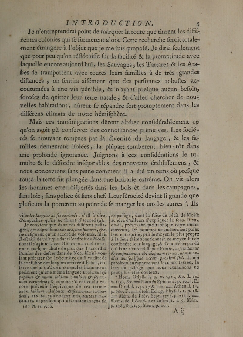 Je n’entreprendrai point de marquer la route que tinrent les diffé¬ rentes colonies qui fe formèrent alors. Cette recherche feroit totale¬ ment étrangère à l’objet que je me fuis propofé. Je dirai feulement que pour peu qu’on réfléchiffe fur la facilité 6c la promptitude avec laquelle encore aujourd’hui, les Sauvages, les Tartares 6c les Ara¬ bes fe tranfportent avec toutes leurs familles à de très - grandes diftances , on fentira aifément que des perfonnes robuftes ac¬ coutumées à une vie pénible, ôc n’ayant prefque aucun befoin* forcées de quitter leur terre natale, 6c d’aller chercher de nou-j velles habitations, durent fe répandre fort promptement dans les différens climats de notre hémifphère. Mais ces transmigrations durent altérer confidérablement ce qu’on av.oit pu conferver des connoiffances primitives. Les focié- tés fe trouvant rompues par la diverfité du langage , 6c les fa¬ milles demeurant ifolées, la plupart tombèrent bien-tôt dans une profonde ignorance. Joignons à ces confidérations le tu¬ multe 6c le défordre inféparables des nouveaux établiffemens , 6c nous concevrons fans peine comment il a été un tems où prefque toute la terre fut plongée dans une barbarie extrême. On vit alors les hommes errer difperfés dans les bois 6c dans les campagnes, fansloix, fans police 6c fans chef. Leur férocité devint fi grande que plufieurs la portèrent au point de fe manger les uns les autres a. Ils vifer les langues de fes ennemis, c’eft-à dire, d’empêcher. qu’ils ne foient d’accord (a). Je conviens que dans ces différens paita- ges, ces expreflïonsuKo ore., uno humero, &c. ne délignent qu’un accord de volontés. Mais ileftaue devoir que dans l’endroit de Moïfe, dont il s’agit ici , cet Hiiîorien a voulu mar¬ quer quelque choie de plus que l’accord & l’union des defeendans de Noé. Moïfe vou¬ lant préparer fon ledeur à ce qu’il va dire de la confulîon des langues arrivée à Babel, ob- ferve que jufqu’à ce moment les hommes ne parloient qu’une même langue : Ecce umts efl fopulus & unum labium omnibus & fermo- r.um eorundem\ & comme s’il eût voulu en¬ core prévenir l’équivoque de ces termes unum labium , il ajoute, <&fermonum eorum~ dem, ils se servoient des memes pa¬ roles; expreiïicn qui détermine le fens de (a) Pf. j+. io. ce paflàge , dont la fuite du récit de Moife achève d’ailleurs d’expliquer le fens. Dieu, dit-il, prévoyant que tant que cette union durerait, les hommes ne quitteraient point leur entreprife, prit le moyen le plus propre à la leur faire abandonner ; ce moyen fut de confondre leur langage>& d’empêcher par-là qu’ilsne s’entendiüënt : Venite 5 defeendamus & confundamus ibi linguam eorum, ut non au- àiat unufquijque vccem proximi fui. Il me paroît qu’en rapprochant les deux textes, le fens du paffage que nous examinons ne peut plus être douteux. a Hem. Qdyff. 1. 9. v. zpi , Sec. 1. 10. v. 116, &c.=rPlato in Epinomi. p. 1004. E. =: Diod. 1. i. p. 17 & 100. = Athen.l. 14. p. 660. F. = Stob. Eclog. Phyf. 1. 1. p. 18. = Mém. deTrév. Sept. 1751.p. im. == Mém. de P Acad, des Infcript. t. 5. Mém. p. 118, &c. t, 9.Mém. p. 203. A ij I