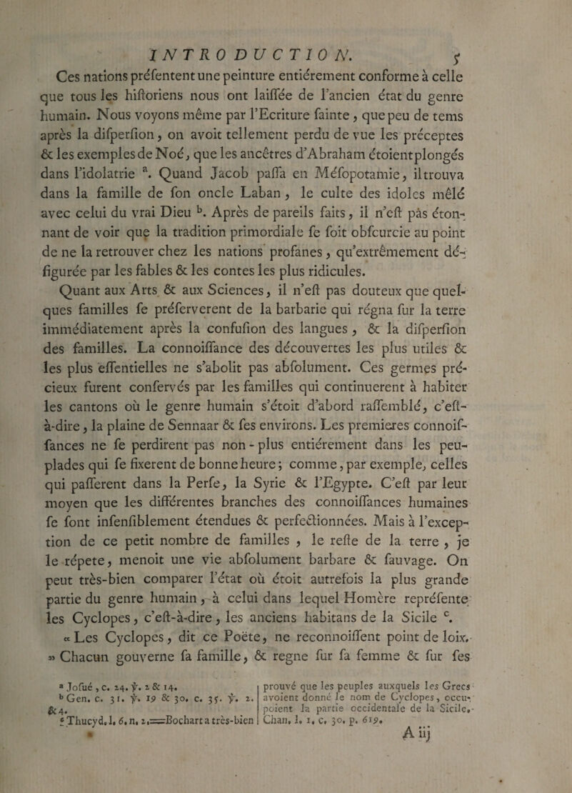 Ces nations préfententune peinture entièrement conforme à celle que tous les hifloriens nous ont laiffée de l'ancien état du genre humain. Nous voyons même par l’Ecriture fainte , que peu de tems après la difperfion, on avoit tellement perdu de vue les préceptes êt les exemples de Noé, que les ancêtres d’Abraham étoientplongés dans l’idolâtrie a. Quand Jacob paffa en Méfopotafnie, iltrouva dans la famille de fon oncle Laban , le culte des idoles mêlé avec celui du vrai Dieu b. Après de pareils faits, il n’cft pas éton¬ nant de voir que la tradition primordiale fe foit obfcurcie au point de ne la retrouver chez les nations profanes , qu’extrêmement dé-; figurée par les fables êt les contes les plus ridicules. Quant aux Arts êt aux Sciences, il n’eft pas douteux que quel¬ ques familles fe préferverent de la barbarie qui régna fur la terre immédiatement après la confufion des langues , êt la difperfion des familles. La connoiffance des découvertes les plus utiles êt les plus effentielles ne s’abolit pas abfolument. Ces germes pré¬ cieux furent confervés par les familles qui continuèrent à habiter les cantons où le genre humain s’étoit d’abord raffemblé, c’eft- à-dire, la plaine de Sennaar êt fes environs. Les premières connoif- fances ne fe perdirent pas non - plus entièrement dans les peu¬ plades qui fe fixèrent de bonne heure ; comme, par exemple, celles qui pafferent dans la Perfe, la Syrie êt l’Egypte. C’eft par leur moyen que les différentes branches des connoiffances humaines fe font infenfiblement étendues êt perfectionnées. Mais à l’excep¬ tion de ce petit nombre de familles , le relie de la terre , je le répété, menoit une vie abfolument barbare êt fauvage. On peut très-bien comparer l’état où étoit autrefois la plus grande partie du genre humain, à celui dans lequel Homère repréfente les Cyclopes, c’eft-à-dire, les anciens habitans de la Sicile c. «Les Cyclopes, dit ce Poète, ne reconnoiffent point de loix. » Chacun gouverne fa famille, êt régné fur fa femme êt fur fes a Jofué , C. 24. ÿ. 14. bGen. c. 31. f. 19 & 30. c. 3?. f. 2. &4- t Thucyd, 1. 6,n, z,=Bochart a très-bien prouvé que les peuples auxquels les Grecs avoient donne Je nom de Cyclopes, cecu*. poient la partie occidentale de la Sicile. Chan, 1. 1, c, 30, p. 613?. A iij a