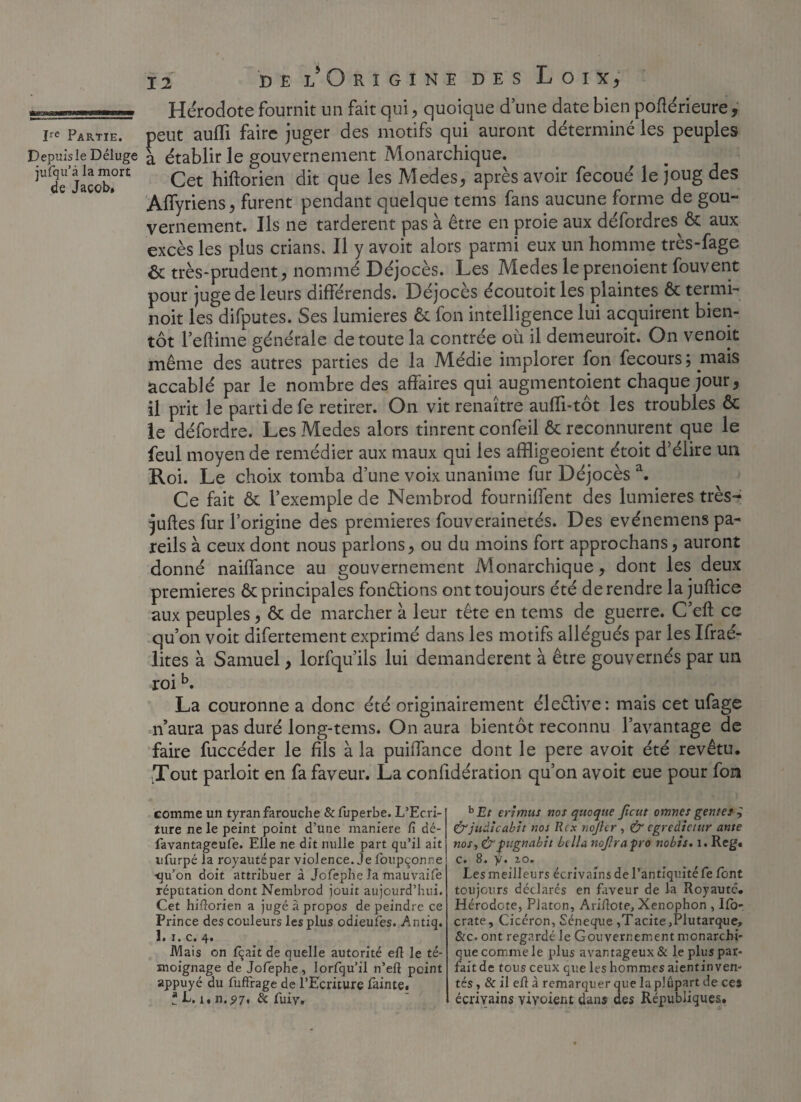 Hérodote fournit un fait qui, quoique d’une date bien poüérieure, De Partie, peut suffi faire juger des motifs qui auront déterminé les peuples Depuis le Déluge a établir le gouvernement Monarchique. iude Jacob.0r£ Cet hiftorien dit que les Medes, après avoir fecoué le joug des Affyriens, furent pendant quelque tems fans aucune forme de gou¬ vernement. Ils ne tardèrent pas à être en proie aux défordres Ôc aux excès les plus crians. Il y avoit alors parmi eux un homme très-fage 6c très-prudent, nommé Déjocès. Les Medes le prenoient fouvent pour juge de leurs différends. Déjocès écoutoit les plaintes ôc termi- noit les difputes. Ses lumières ôc fon intelligence lui acquirent bien¬ tôt Feftime générale de toute la contrée où il demeuroit. On venoit même des autres parties de la Médie implorer fon fecours ; mais accablé par le nombre des affaires qui augmentoient chaque jour, il prit le parti de fe retirer. On vit renaître auffi-tôt les troubles ôc le défordre. Les Medes alors tinrent confeil ôc reconnurent que le feul moyen de remédier aux maux qui les affligeoient étoit d'élire un Roi. Le choix tomba d’une voix unanime fur Déjocès a. Ce fait ôc l’exemple de Nembrod fourniffent des lumières très- juftes fur l’origine des premières fouverainetés. Des evénemens pa¬ reils à ceux dont nous parlons, ou du moins fort approchans, auront donné naiffance au gouvernement Monarchique, dont les deux premières ôc principales fondions ont toujours été de rendre la juftice aux peuples, ôc de marcher à leur tête en tems de guerre. C’eft ce qu’on voit difertement exprimé dans les motifs allégués par les Ifraé- lites à Samuel, lorfqu’ils lui demandèrent à être gouvernés par un roi b. La couronne a donc été originairement éleêlive: mais cet ufage n’aura pas duré long-tems. On aura bientôt reconnu l’avantage de faire fuccéder le fils à la puiffance dont le pere avoit été revêtu. Tout parloit en fa faveur. La conhdération qu’on avoit eue pour fon comme un tyran farouche &fuperbe. L’Ecri¬ ture ne le peint point d’une maniéré G dé- favantageufe. Elle ne dit nulle part qu’il ait ufurpé la royauté par violence, je foupçonne •qu’on doit attribuer à Jofephe la mauvaifè réputation dont Nembrod jouit aujourd’hui. Cet hiflorien a jugé â propos de peindre ce Prince des couleurs les plus odieuîes. Antiq, 1. i. c. 4. .Mais on fqait de quelle autorité efl le té¬ moignage de Jolephe, lorfqu’il n’eft point appuyé du fuffrage de l’Ecriture fainte. ? L. i, n.p7, & fuir. hEt erimus nos quoqtie Jicut omnes gentes &judicabit nos R ex nojhr , & egredietur ante nos, & fugnabtt ht lia nojlraprô nobis. 1. Reg. c» 8. y. zo. Les meilleurs écrivains de l’antiquité fe font toujours déclarés en faveur de la Royauté. Hérodote, Platon, Ariflote, Xenophon , Ifo- crate, Cicéron, Séneque ,Tacite ,Plutarque, &c. ont regardé le Gouvernement monarchi¬ que comme le plus avantageux & le plus par¬ fait de tous ceux que les hommes aientin ven¬ tés, & il efl à remarquer que la plupart de ces écrivains viyoient dans des Républiques,