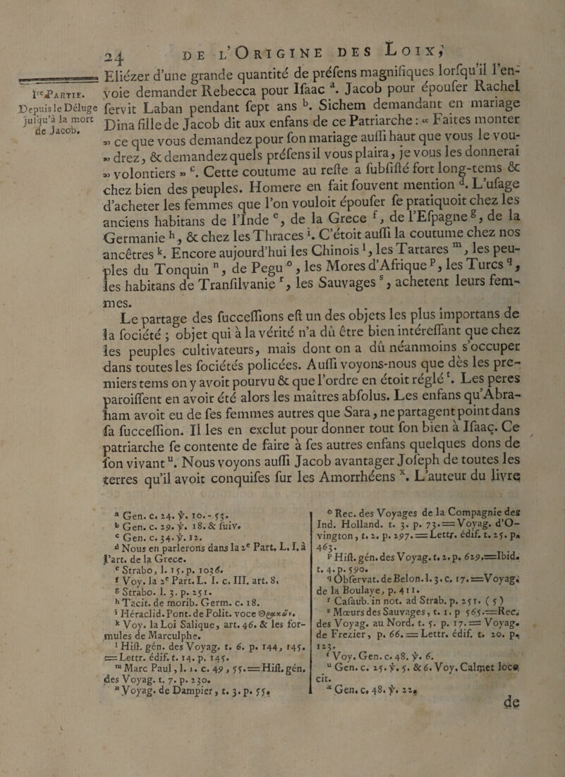 ——i-- Eliézer d’une grande quantité de préfens magnitîques lorsqu il 1 en- f^artie. voie demander Rebecca pour Ifaac d. Jacob pour epoufer Rachel Depuis le Déluge fervit Laban pendant fept ans Sichem demandant en mariage jutqu'à la mort Dina fille de jacob dk aux enfans ce Patriarche : « Faites monter « ce que vous demandez pour fon mariage auÜihaut que vous le vou- « cirez, & demandez quels préfens il vous plaira, je vous les donnerai » volontiers » c. Cette coutume au relie a fubfifté fort long-tems & chez bien des peuples. Homere en faitfouvent mention *. L’ufage d’acheter les femmes que l’on vouloit epoufer fe pratiquoit chez les anciens habitans de l’Inde e, de la Grece f, de l’Efpagne^, de la Germanie h, & chez les Thraces K C’étoit auffi la coutume chez nos ancêtres k. Encore aujourd’hui les Chinoisles Tartares m, les peu¬ ples du Tonquin n, de Pegu ° , les Mores d Afrique les Turcs 9 les habitans de Tranfilvanier, les Sauvages % achètent leurs fem¬ mes. Le partage des fucceffions eft un des objets les plus împortans de la fociété 3 objet qui a la vérité n a du etre bien intéielfant que chez les peuples cultivateurs, mais dont on a du neanmoins s occuper dans toutes les fociétés policées. Audi voyons-nous que des les pre- mierstems on y avoit pourvu & quel ordre en etoit réglé . Les peres parodient en avoir été alors les maîtres abfolus. Les enfans qu’Abra- ham avoit eu de fes femmes autres que Sara, ne partagent point dans fa fucceilion. Il les en exclut pour donner tout fon bien a Ifaaç. Ce patriarche fe contente de faire a fes autres enfans quelques dons de fon vivantu. Nous voyons auffi Jacob avantager Jofeph de toutes les terres qu’il avoit conquifes fur les Amorrhéens x. L auteur du livre a Gen. c. 24. f. 10.- b Gen. c. ^9• f* 18. & fuiv. cGen. c. 34-ÿ. 12. d Nous en parierons dans la 2e Part, L, I. à l’art, de la Grece. e StrabOj 1. t j. p. 1036. f Voy. la 2e Part. L. I. c. III. art. 8, s Strabo. 1. 3. p. 25 r. h T'acit. de morib. Germ. c. 18. 5 Héraclid.Pont. de Polit, voce ®&x.u v. k Voy, la Loi Salique, art. 46. & les for¬ mules de Marculphe. 1 Hift. gén. des Voyag. t. 6. p. 144, 145. c=Lettr. édif. 1.14. p. 14?. ,u Marc Paul, 1.1. c. 49 , ?$.=:Hifl.gén, des Voyag. t. 7. p. 130. a.Voyag. deDampier, t. 3*p. y y» 0 Rec. des Voyages de la Compagnie des Ind. Holland, t. 3. p. 73. = Voyag. d’O- vington , t. 2. p. 297. = Lettr. édif. t. z$. p. 463. p Hift.gén. des Voyag. t. 2,p. 629.=Ibid. t. 4. p. 590. Obfervat.deBelon.l. 3.c. i7.=Voyag; de la Boulaye, p. 4 r 1. r Cafaub. in not. ad Strab. p. zyr. ( 5 ) s Mœurs des Sauvages, t. 1. p $65.=:Rec; des Voyag. au Nord. t. f. p. 17* = Voyag. de Freaier, p. 66. = Lettr. édif. t. 20. p. 113. * Voy. Gen. c. 48. ÿ. 6. u Gen. c. 25. f. 5. & 6. Voy. Calmet locet cit. aGen( c. 48. f. 22. de