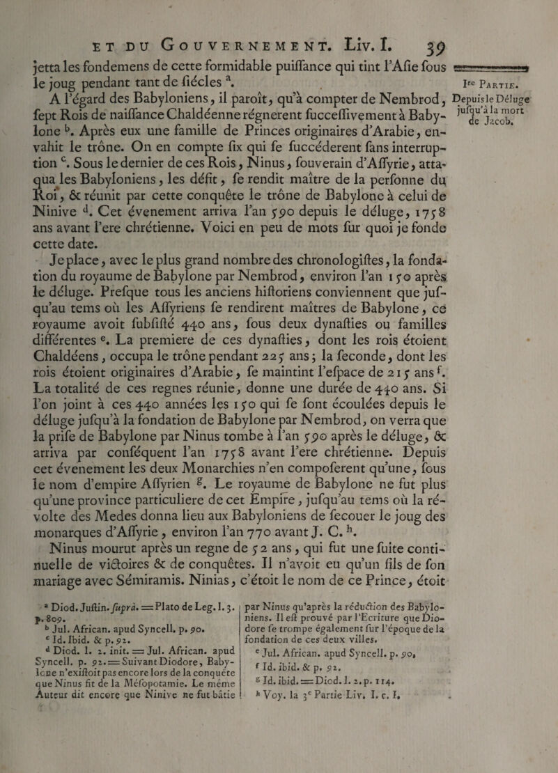 jetta les fondemens de cette formidable puiffance qui tint l’Afie fous le joug pendant tant de fiécles a. . 1^ Partie. A l’égard des Babyloniens, il paroît, qu’à compter de Nembrod, Dcpuisie Déluge fept Rois de naiffance Chaldéenne régnèrent fucceflivement à Baby- j^ort lone b. Après eux une famille de Princes originaires d’Arabie, en¬ vahit le trône. On en compte fix qui fe fuccéderent fans interrup¬ tion c. Sous le dernier de ces Rois, Ninus, fouverain d’Affyrie, atta¬ qua les Babyloniens, les défit, fe rendit maître de la perfonne du Roi, & réunit par cette conquête le trône de Babylone à celui de Ninive d. Cet événement arriva l’an 5*90 depuis le déluge, 1758 ans avant l’ere chrétienne. Voici en peu de mots fur quoi je fonde cette date. Je place, avec le plus grand nombre des chronologies, la fonda¬ tion du royaume de Babylone par Nembrod, environ l’an 1 yo après le déluge. Prefque tous les anciens hiftoriens conviennent que juf- qu’au tems où les Affyriens fe rendirent maîtres de Babylone, ce royaume avoit fubfifté 440 ans, fous deux dynaflies ou familles différentes e. La première de ces dynaflies, dont les rois étoient Chaldéens , occupa le trône pendant 225” ans ; la fécondé, dont les rois étoient originaires d’Arabie, fe maintint l’efpace de 21 y ans f. La totalité de ces régnés réunie, donne une durée de 440 ans. Si l’on joint à ces 440 années les iyo qui fe font écoulées depuis le déluge jufqu’à la fondation de Babylone par Nembrod, on verra que la prife de Babylone par Ninus tombe à l’an y90 après le déluge, Ôc arriva par conféquent l’an 17 y S avant l’ere chrétienne. Depuis cet événement les deux Monarchies n’en compoferent qu’une, fous le nom d’empire Affyrien Le royaume de Babylone ne fut plus qu’une province particulière de cet Empire, jufqu’au tems où la ré¬ volte des Medes donna lieu aux Babyloniens de fecouer le joug des monarques d’Affyrie , environ l’an 770 avant J. C. h. Ninus mourut après un régné de y 2 ans , qui fut une fuite conti¬ nuelle de viétoires & de conquêtes. Il n’avoit eu qu’un fils de fon mariage avec Sémiramis. Ninias, c’étoit le nom de ce Prince, étoit a Diod. Juûin.fufrà. = Plato de Leg. 1. 3. p.809. b Jul. African. apud Syncell. p. 90. c Id.Ibid. & p. d Diod. 1. 2. init. = Jul. African. apud Syncell. p. 92. = SuivantDiodore, Baby- lcne n’exilîoit pas encore lors de la conquête que Ninus fit de la Méfopotamie. Le même Auteur dit encore que Ninive ne fut bâtie par Ninus qu’après la réduction des Babylo¬ niens. Il efl prouvé par l’Ecriture queDio- dore fe trompe également fur l’époque de la fondation de ces deux villes. e Jul. African. apud Syncell. p. 90, fId. ibid. & p, 92. s Id. ibid. = Diod. 1. 2. p. 114. Jt Voy. la 3e Partie Liv. I. c. I.
