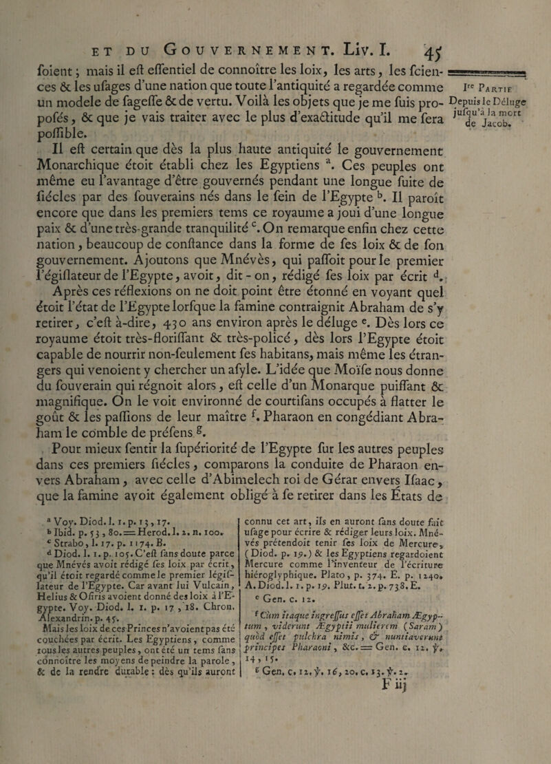 foient ; mais il eft eflentiel de connoître les loix, les arts , les fcien- == ces Ôt les ufages d’une nation que toute l’antiquité a regardée comme I1 un modèle de fagefTe & de vertu. Voilà les objets que je me fuis pro- DeP pofés, ôc que je vais traiter avec le plus d’exa&itude qu’il me fera JurJ( poflible. Il eft certain que dès la plus haute antiquité le gouvernement Monarchique étoit établi chez les Egyptiens a. Ces peuples ont même eu l’avantage d’être gouvernés pendant une longue fuite de fiécles par des fouverains nés dans le fein de l’Egypte b. Il paroît encore que dans les premiers tems ce royaume a joui d’une longue paix & d’une très-grande tranquilité c. On remarque enfin chez cette nation, beaucoup de confiance dans la forme de fes loix ôc de fon gouvernement. Ajoutons queMnévès, qui paffoit pour le premier l’égiflateur de l’Egypte, avoit, dit - on, rédigé fes loix par écrit d. Après ces réflexions on ne doit point être étonné en voyant quel étoit l’état de l’Egypte lorfque la famine contraignit Abraham de s’y retirer j c’eft à-dire, 430 ans environ après le déluge e. Dès lors ce royaume étoit très-floriflant & très-policé, dès lors l’Egypte étoit capable de nourrir non-feulement fes habitans, mais même les étran¬ gers qui venoient y chercher un afyle. L’idée que Moïfe nous donne du fouverain qui régnoit alors, efi celle d’un Monarque puiffant ôc magnifique. On le voit environné de courtifans occupés à flatter le goût Ôt les pallions de leur maître f. Pharaon en congédiant Abra¬ ham le comble de préfensA Pour mieux fentir la fupériorité de l’Egypte fur les autres peuples dans ces premiers fiécles, comparons la conduite de Pharaon en¬ vers Abraham, avec celle d’Abimelech roi de Gérar envers Ifaac, que la famine avoit également obligé à fe retirer dans les Etats de a Voy. Diod. 1.1. p. 13,17. *> Ibid. p. 5 3 j 8o. = Herod.l. 2. n. 100. c Strabo, 1.17. p. 1174. B. d Diod. 1. 1. p. io?. C’efl fans doute parce que Mnévés avoit rédigé fes loix par écrit, qu’il étoit regardé comme le premier légif- lateur de l’Egypte. Car avant lui Vulcain, Helius & O/îris avoient donné des loix à l’E¬ gypte. Voy. Diod. 1. 1. p. 17 , 18. Chron. Alexandrin, p. 45. Mais les loix de ces Princes n’avoient pas été couchées par écrit. Les Egyptiens , comme tous les autres peuples, ont été un tems fans cônnoître les moyens dépeindre la parole, & de la rendre durable ; dès qu’ils auront connu cet art, ils en auront fans doute fait ufagepour écrire & rédiger leurs loix. Mné¬ vés prétendoit tenir fes loix de Mercure, (Diod. p. 19.) & les Egyptiens regardoient Mercure comme l’inventeur de l’écriture hiéroglyphique. Plato, p. 374. E. p. 1140. A.Diod. 1. i.p. 19. Plut. t.z.p. 738. E. c Gen. c. 12. f Cîim ttaquç ingreffus effet Abraham Ægyp- tum , viderunt Ægyptti millier cm (Saram) quvd effet pulchra nimis, & nuntiaverunt principes Pharaoni, &c.= Gen. e. 12. y,. 14, iy. e Gen, c. 12,f. 16,20, c. 13. f. 2. h n)