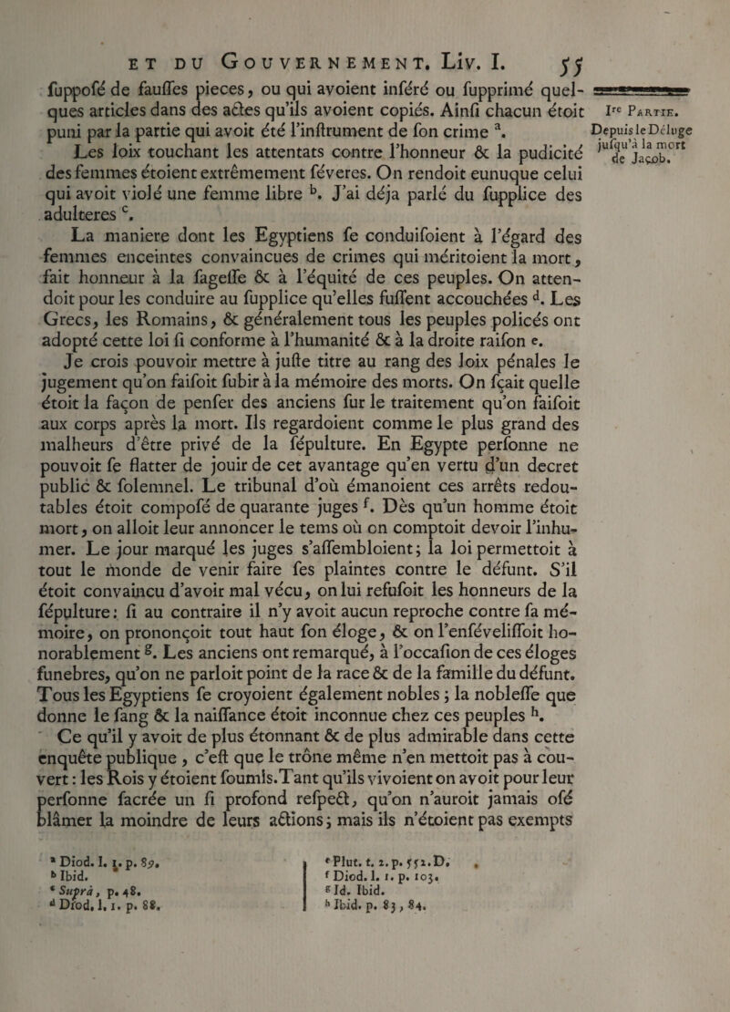 fuppofé de fauffes pièces, ou qui avoient inféré ou fupprimé quel¬ ques articles dans des a&es qu’ils avoient copiés. Ainfi chacun étoit puni par la partie qui avoit été l’inftrument de fon crime a. Les loix touchant les attentats contre l’honneur ôc la pudicité des femmes étoient extrêmement féveres. On rendoit eunuque celui qui avoit violé une femme libre b. J’ai déjà parlé du fupplice des adultérés c. La maniéré dont les Egyptiens fe conduifoient à l’égard des femmes enceintes convaincues de crimes qui méritoient la mort , fait honneur à la fagelfe ôc à l’équité de ces peuples. On atten- doit pour les conduire au fupplice qu’elles fulfent accouchées d. Les Grecs, les Romains, ôc généralement tous les peuples policés ont adopté cette loi fi conforme à l’humanité ôc à la droite raifon e. Je crois pouvoir mettre à jufte titre au rang des loix pénales le jugement qu’on faifoit fubir à la mémoire des morts. On fçait quelle étoit la façon de penfer des anciens fur le traitement qu’on faifoit aux corps après la mort. Ils regardoient comme le plus grand des malheurs d’être privé de la fépulture. En Egypte perfonne ne pouvoit fe flatter de jouir de cet avantage qu’en vertu d’un decret public ôc folemnel. Le tribunal d’où émanoient ces arrêts redou¬ tables étoit compofé de quarante juges f. Dès qu’un homme étoit mort, on alloit leur annoncer le tems où on comptoit devoir l’inhu¬ mer. Le jour marqué les juges s’aflembloient ; la loi permettoit à tout le monde de venir faire fes plaintes contre le défunt. S’il étoit convaincu d’avoir mal vécu, on lui refufoit les honneurs de la fépulture : fi au contraire il n’y avoit aucun reproche contre fa mé¬ moire, on prononçoit tout haut fon éloge, ôc on l’enfévelifloit ho¬ norablement g. Les anciens ont remarqué, à l’occafion de ces éloges funèbres, qu’on ne parloit point de la race ôc de la famille du défunt. Tous les Egyptiens fe croyoient également nobles ; la nobleffe que donne le fang Ôc la naiflance étoit inconnue chez ces peuples h. Ce qu’il y avoit de plus étonnant ôc de plus admirable dans cette enquête publique , c’eft que le trône même n’en mettoit pas à cou¬ vert : les Rois y étoient fournis.Tant qu’ils vivoient on avoit pour leur perfonne facrée un fi profond refpeêt, qu’on n’auroit jamais ofé blâmer la moindre de leurs adîons; mais ils n’étoientpas exempts Ire Partie. Depuis le Déluge jufqu’à la mort de Jaçx>b, \ * Diod. 1. i. p. Ss>» Ibid. * Suprà, p. 48. d Diod, 1.1. p. S8. 'Plut. t. i.p. ffi.D. f Diod. 1.1. p. 103. sId. Ibid. h Ibid. p. 83 , 84.