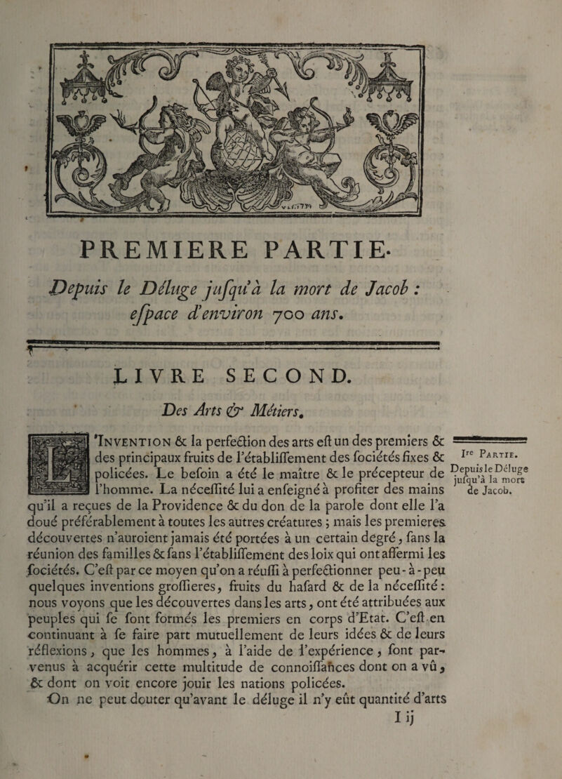 PREMIERE PARTIE- Depuis le Déluge jufquà la mort de Jacoh : efpace d'environ 700 ans. LIVRE SECOND. Ire Partie. Des Arts & Métiers. 'Invention 6c la perfection des arts eft un des premiers 6c des principaux fruits de Fétabliflement des fociétés fixes ôc policées. Le befoin a été le maître 6c le précepteur de l’homme. La néceflité lui a enfeigné à profiter des mains de Jacob, qu'il a reçues de la Providence 6c du don de la parole dont elle Fa doué préférablement à toutes les autres créatures ; mais les premières découvertes n’auroient jamais été portées à un certain degré, fans la réunion des familles 6c fans Fétabliflement desloix qui ont affermi les fociétés. C’eft parce moyen qu’on a réuffi à perfectionner peu - à-peu quelques inventions groflieres, fruits du hafard ôc delà néceflité: nous voyons que les découvertes dans les arts, ont été attribuées aux peuples qui fe font formés les premiers en corps d’Etat. C’eft en continuant à fe faire part mutuellement de leurs idées 6c de leurs réflexions, que les hommes, à l’aide de l’expérience, font par-* venus à acquérir cette multitude de connoiflaftces dont on a vu, 6c dont on voit encore jouir les nations policées. On ne peut douter qu’avant le déluge il n’y eût quantité d’arts Iij