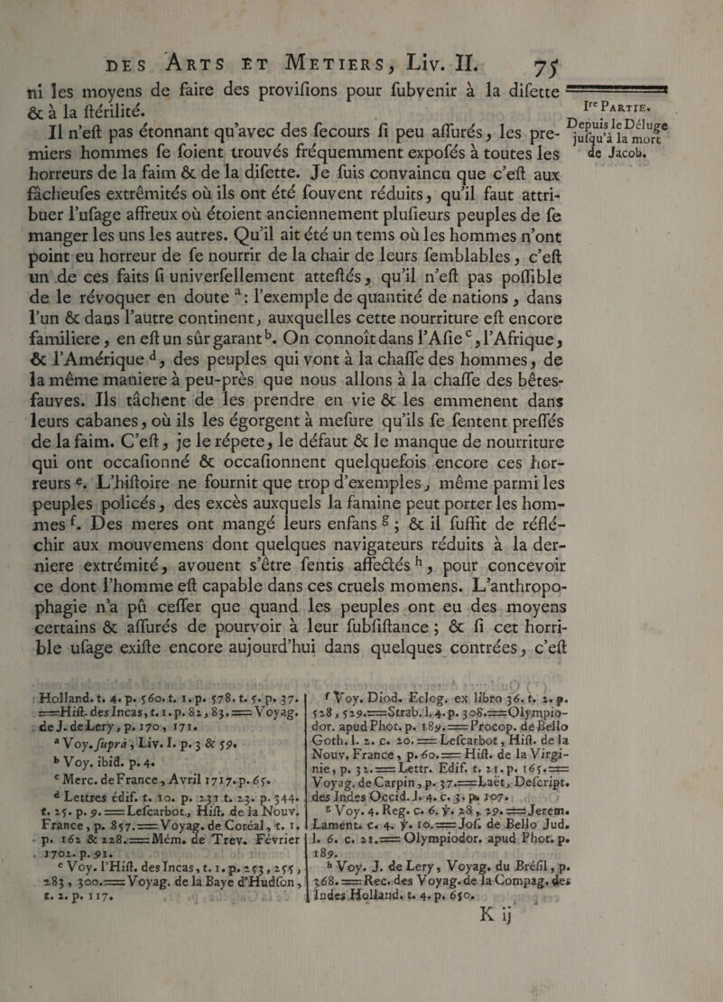 Ire Partie. ni les moyens de faire des provifions pour fubvenir à la difette ôc à la ftérilité. . Il n’eft pas étonnant qu’avec des fecours fi peu allurés, les pre- îamo”?* miers hommes fe foient trouvés fréquemment expofés à toutes les de Jacob, horreurs de la faim ôc de la difette. Je fuis convaincu que c’eft aux facheufes extrémités où ils ont été fouvent réduits, qu’il faut attri¬ buer l’ufage affreux où étoient anciennement plufieurs peuples de fe manger les uns les autres. Qu’il ait été un tems où les hommes n’ont point eu horreur de fe nourrir de la chair de leurs femblables, c’eft un de ces faits fi univerfellement atteftés, qu’il n’eft pas poflible de le révoquer en doute a: l’exemple de quantité de nations , dans l’un ôc dans l’autre continent, auxquelles cette nourriture eft encore familière, en eft un sûr garanti On connoît dans l’Afiec, l’Afrique, ôc l’Amérique d, des peuples qui vont à la chaffe des hommes, de la même maniéré à peu-près que nous allons à la chaffe des bêtes- fauves. Ils tâchent de les prendre en vie ôc les emmenent dans leurs cabanes, où ils les égorgent à mefure qu’ils fe fentent preffés de la faim. C’eft, je le répété, le défaut Ôc le manque de nourriture qui ont occafionné ôc occafionnent quelquefois encore ces hor¬ reurs e. L’hiftoire ne fournit que trop d’exemples, même parmi les peuples policés, des excès auxquels la famine peut porter les hom¬ mes f. Des meres ont mangé ieurs enfans g ; ôc il fuffit de réflé¬ chir aux mouvemens dont quelques navigateurs réduits à la der¬ nière extrémité, avouent s’être fentis affeôlés h, pour concevoir ce dont l’homme eft capable dans ces cruels momens. L’anthropo¬ phagie n’a pu ceffer que quand les peuples ont eu des moyens certains Ôc affurés de pourvoir à leur fubfiftance ; ôc fi cet horri¬ ble ufage exifte encore aujourd’hui dans quelques contrées, c’eft Holland, t. 4« p* ?6o. t. i.p. 578. t. f. p. 37. ï=Hift. des Incas, t. i.p. 81,83. = Voyag. de J. deLery,p. 170, 171. * Voy. fupni, Liv. I. p. 3 & jp. b Voy. ibid. p. 4. cMerc. de France, Avril 1717.p .6$. d Lettres édif. t. 10. p. 131 t. 2.3. p. 344* t. 25. p. p. = Lefcarbot, Hift. de la Nouv. France, p. 857. = Voyag. de Coréal, t. 1, p. i6z 8c 228.=Mém. de Trev. Février 1702. p.pi. c Voy. l’Hilî. des Incas, t. i.p. 2^3, 2?? , 283, 300.=Voyag. de la Baye d’Hudfon, t. 2. p. 117. f Voy. Diod. Eclog. ex libro 36. t. 2. p. 528, ï29.=:Strab.l.4.p. 3o8.=01ympio- dor. apudPliot. p. i8y. = Procop. deBello Goth. 1. 2. c. 20. = Lefcarbot, Hift. de la Nouv. France, p. <5o.= Hifl. de la Virgi¬ nie, p. 32. = Lettr. Edif. t. 21.p. 16j.= Voyag. deCarpin , p. 37.=Laët, Defcript. des Indes Occid. J. 4. c. 3. pib 107. s Voy. 4. Reg. c. 6. f. 28 , =Jerem. Lament. e. 4. f» 10.=Jof. de Beljo Jud, 1. 6. c. 21.= Olympiodor. apud Phot. p. 185». h Voy. J. de Lery, Voyag. du Bréiîl, p. 368. = Rec. des Voyag.de la Compag. des Indes Holland, t. 4. p. djc. * 1 • a Kij