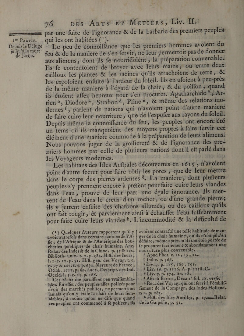 -^**-*****,*1»** par une fuite de l’ignorance & de la barbarie des premiers peuples ire Partif. qui les ont habitées ( *). ^ . Depuis le Déluge Le peu de connoiffance que les premiers hommes avoient du iÙf2?Jacôb/rt Lu & de la maniéré de s’en fervir, ne leur permettoit pas de donner aux alimens, dont ils fe nourrifibient, la préparation convenable*. Ils fe eontentoient de broyer avec leurs mains, ou entre deux cailloux les plantes & les racines qu’ils arrachoient de^terre, & les expofoient enfuîte à l’ardeur du foleil. Ils en ufoient a peu-pres de la même maniéré à l’égard de la chair, & du poiffon, ils étoient affez heureux pour s’en procurer. Agatharchide , Ar- rien b, Diodore0, Strabond, Pline e, & même des relations mo¬ dernes f, parlent de nations qui n’avoient point d autre manière de faire cuire leur nourriture, que de l’expofer aux rayons du foleil* Depuis même la connoiifance du feu, les peuples ont encore ete un tems où ils manquoient des moyens propres a faire fervir cet élément d’une maniéré commode à la préparation de leurs alimens* Nous pouvons Juger de la groffiereté ôt de l’ignorance des pre¬ miers hommes par celle de plulieurs nations dont il elb parlé dans les Voyageurs modernes. Les habitans des Ifles Auftrales découvertes en 161? , n’avoient point d’autre fecret pour faire rôtir les porcs, que de leur mettre dans le corps des pierres ardentes g. La maniéré, dont plufieurs peuples s’y prennent encore à prêtent pour faire cuire leurs viandes dans l’eau, prouve de leur part une égale ignorance. Ils met « tent de l’eau dans le creux d’un rocher, ou d’une grande pierre\ ils y jettent enfuite des charbons allumés, ou des cailloux qu ils ont fait rougir, & parviennent ainft à échauffer l’eau fuffifamment pour faire cuire leurs viandes h. L incommodité ôc la difficulté de (1 ) Quelques Auteurs rapportent qu’il y avoit autrefois dans certains cantons de l’A- fîe , de l’Afrique & de l’Amérique des bou¬ cheries publiques de chair humaine. Ane. Relat. deslndes& de la Chine, p. 5? & 131. Biblioth. univ. t. 2. p. 384.Hifl. des Incas, 1.1. c. 12. p. fi. Hift. gen. des Voyag. t. 5. p. 97 & 227. t.4. p. <$30. Mercure de France , Oétob. 1717.P. 84. Laët, Defcript. deslnd. Occid. 1. y. c. if.p. 166. Ces récits me paroifient peu vraifembla- bles. En effet, des peuples affez policés pour avoir des marchés publics, ne permettront jamais qu’on y étale la chair de leurs fem- blables, à moins qu’on ne dife que quand avoient contra&é une telle habitude de man¬ ger de la chair humaine, qu’ils n’ont pû s’en défaire, même après qu’ils ont été à portée de fe procurer facilement & abondamment une nourriture plus convenable. a Apud Phot. c. 12 , 19 , 22* b Indic. p. 566. c Liv. 3. p. 185, 185», r^r. d Liv. 16. p. 111<5. A. p. 1118.C* e Liv. 7. p* 374- ün. 18. f Afia di Barros, Deçà ra fol. r8. verfo. s Rec. des Voyag. qui ont fervi à Fétabüfc fement de la Compagn. des Indes Holland, t. 4. p. 583. h Hifl. des Ifles Antilles, p. i7,=Relaf.