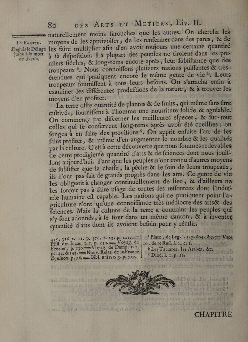 +Z-—ZÜZ22—S2 naturellement moins farouches que les autres. On chercha les ire pARTIE. moyens de les apprivoifer, de les renfermer dans des parcs, ôc de DepuisieDéluge les faire multiplier afin d’en avoir toujours une certaine quantité .jufqu'à la mort ^ ^ difpofition. La plupart des peuples ne tiroient dans les pre- miers fiécles, ôc long-tems encore après, leur fubfiftance que des troupeaux a. Nous coanoiffons plufieurs nations puiffantes Ôc très- étendues qui pratiquent encore le même genre de vie b. Leurs troupeaux fourniffent à tous leurs befoins. On s’attacha enfin a examiner les différentes productions de la nature, ôc a trouver les moyens d’en profiter. . . r . La terre offre quantité de plantes ôc de fruits , qui meme fans etre cultivés, fourniffent à l’homme une nourriture iolide ôc agréable. On commença par difcerner les meilleures efpeces, ôc fur-tout celles qui fe confervent long-tems après avoir été cueillies : on fongea a en faire des provifions£. On apprit enfuite l’art de les faire profiter, ôc même d’en augmenter le nombre ôc les qualités par la culture. C’eft à cette découverte que nous fommes redevables de cette prodigieufe quantité d’arts ôc de fciences dont nous jouif- fons aujourd’hui. Tant que les peuples n’ont connu d’autres moyens de fubfifler que la chaffe, la pêche ôc le foin de leurs troupeaux, ils n’ont pas fait de grands progrès dans les arts. Ce genre de vie les obligeoit à changer continuellement de lieu, ôc d’ailleurs ne les forçoit pas à faire ufage de toutes les reffources dont l’induf- trie humaine eft capable. Les nations qui ne pratiquent point l’a- oriculture n’ont qu’une connoilfance très-médiocre des artsôc des fciences. Mais la culture de la terre a contraint les peuples qui s’y font adonnés, à fe fixer dans un même canton, ôc à inventer quantité d’arts dont ils avoient befoin pour y réufïïr. pU p6.t. H. p. 376. t. i3.p. «».== fiiû. des Incas, t. i. p. 33°*—-y°yag- de Frezier, p. i3o=Voyag. de Damp. t. 2. p. I42.& i43. = Nouv. Relat. de la t rance E<]uinoXi p. *6.== Bibl. univ. t. j.p. ji.9» a Plato , deLeg. 1. 3.p. 804, &c.-=V*r*. ro, de re Rufl. 1. 2. c. 1. * Les Tartares, les Arabes, &c, c Diod. 1, i.p. 12. CHAPITRE