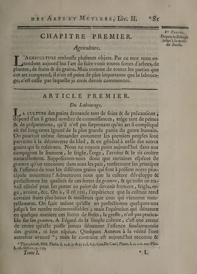 gSSS g”1 ssgasssa Irc Partie. Depuis le Déluge jufqu’à la mort de Jacob, LAgriculture embraffe plufieurs objets. Par ce mot nous en¬ tendons aujourd'hui l’art de faire venir toutes fortes d’arbres, de plantes, de fruits & de grains. Mais comme de toutes les parties que cet art comprend, il n’en eft point de plus importante que le laboura¬ ge, c’elt celle par laquelle je crois devoir commencer. CHAPITRE PREMIER. Agriculture. ARTICLE PREMIER. Du Labourage. L a culture des grains demande tant de foins & de précautions j dépend d’un fi grand nombre de connoiffances, exige tant de peines & de préparations, qu’il n’eft pas furprenant qu’un art fi compliqué ait été long-tems ignoré de la plus grande partie du genre humain. On pourroit même demander comment les premiers peuples font parvenus à la découverte du bled , & en général à celle des autres grains qui fe cultivent. Nous ne voyons point aujourd’hui dans nos campagnes le froment, le feigle, l’orge, l’avoine & le ris croître naturellement. Suppoferons-nous donc que certaines efpéces de gramen qu’on rencontre dans tous les pais, renferment les principes & l’effence de tous les différens grains qui font à préfent notre prin¬ cipale nourriture ? Admettrons nous que la culture développe ÔC perfectionne les qualités de ces fortes de gramen, & qu’enfin un tra¬ vail réitéré peut les porter au point de devenir froment, feigle, or¬ ge , avoine,-ôte. On a , il eft vrai, l’expérience que la culture rend certains fruits plus beaux & meilleurs que ceux qui viennent natu¬ rellement. On fçait même qu’elle en perfectionne quelques-uns jufqu’à les rendre méconnoiffables ; mais l’opération qui dénature en quelque maniéré ces fortes de fruits, la greffe, n’elt pas pratica¬ ble fur \çs gramen. A l’égard de la limple culture , c’eft une erreur de croire quelle puiffe jamais dénaturer l’effence fondamentale des grains, ni leur efpéce. Quelques Auteurs à la vérité l’ont autrefois avancé aj mais le contraire eft aujourd’hui reconnu Ôt a Theophraft. Hift, Plant, 1, i, ç, 3, Si c. f. 1. 8,c, 6,=De CauE Plant, 1* 4. c.6. = Plin. i, 18,fed.zo.p. in. Tome /. * L