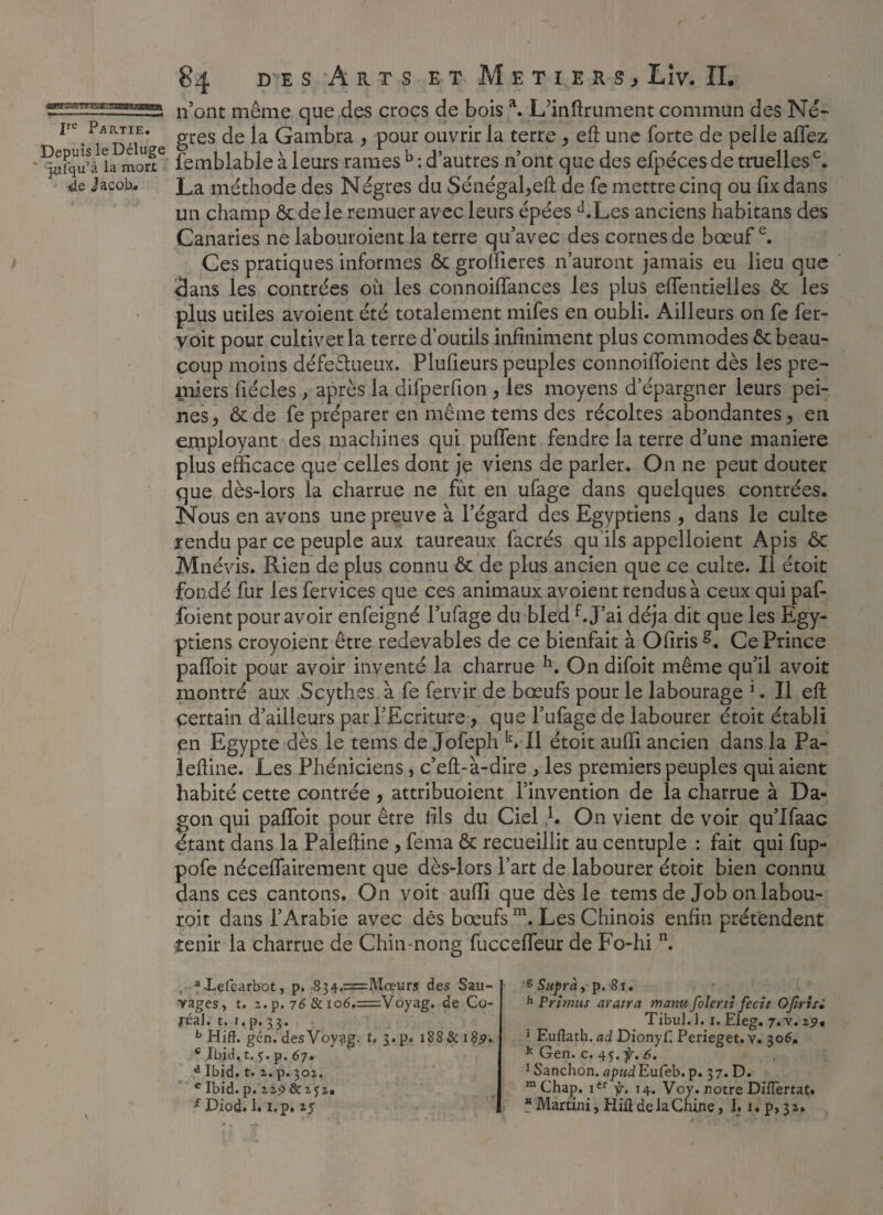 Ve Partie. Depuis le Déluge ' iufqu’à la mort 4e Jacobs 84 des Arts et Métiers, Liv. IL n’ont même que des crocs de bois a. L’inftrument commun des Nè¬ gres de la Gambra , pour ouvrir la terre , eü une forte de pelle allez femblable à leurs rames b : d’autres n’ont que des efpéces de truelles0. La méthode des Nègres du Sénégal,efl de fe mettre cinq ou fix dans un champ &dele remuer avec leurs épées d.Les anciens habitans des Canaries ne labouroient la terre qu’avec des cornes de bœuf e. Ces pratiques informes ôc grolîieres n’auront jamais eu lieu que Sans les contrées où les connoillances les plus effentielles ôc les plus utiles avoient été totalement mifes en oubli. Ailleurs on fe fer- voit pour cultiver la terre d’outils infiniment plus commodes & beau¬ coup moins défectueux. Plufieurs peuples connoiffoient dès les pre¬ miers fiécles , après la difperfion, les moyens d’épargner leurs pei¬ nes, &de fe préparer en même tems des récoltes abondantes, en ernployant des machines qui puffent fendre la terre d’une maniéré plus efficace que celles dont je viens de parler. On ne peut douter que dès-lors la charrue ne fût en ufage dans quelques contrées. Nous en avons une preuve à l’égard des Egyptiens , dans le culte rendu par ce peuple aux taureaux facrés qu'ils appelloient Apis Ôc Mnévis. Rien de plus connu ôc de plus ancien que ce culte. Il étoit fondé fur les fervices que ces animaux avoient rendus à ceux qui paf- foient pour avoir enfeigné l’ufage du bled bj’ai déjà dit que les Egy¬ ptiens croyoient être redevables de ce bienfait à Ofiris g. Ce Prince paffoit pour avoir inventé la charrue h. On difoit même qu’il avoit montré aux Scythes à fe fervir de bœufs pour le labourage 1. Il effc Certain d’ailleurs par l’Ecriture, que l’ufage de labourer étoit établi en Egypte dès le tems de Jofeph k» Il étoit aufïi ancien dans la Pa- leffine. Les Phéniciens, c’eft-à-dire , les premiers peuples qui aient habité cette contrée , attribuoient l’invention de la charrue à Da- gon qui paffoit pour être lïls du Ciel b On vient de voir qu’Ifaac étant dans la Paleftine, fema ôc recueillit au centuple : fait qui fup- pofe néceffairement que dès-lors l’art de labourer étoit bien connu dans ces cantons. On voit aufïi que dès le tems de Job onlabou- roit dans l’Arabie avec dés bœufs m. Les Chinois enfin prétendent tenir la charrue de Chin-nong fucceffeur de Fo-hi n. aiefcarbot, p. S34.=Mceurs des Sau¬ vages, t. 2.p. 76 & ioé.=Voyag. de Co- jréal. t. i.p. 33. b HiflL gén. des Voyag. t, 3. p. 188 & 189. c Ibid.t. 5. p. 67. d Ibid. t. 2.p. 302. c Ibid, p.'np ôcz^i, s Supra 81. h Frimus aratra manu folerti fecit Ofirtsi Tibul.l. 1. Eleg. 7.V. 25* ‘ Euftath. ad DionyE Perieget.v. 306. k Gen. c. 45. f. 6. 1 Sanchon. apudEuCeb. p. 37. D. m Chap. ier f. 14. Voy. notre Differtat.