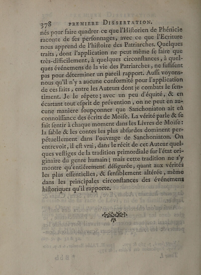 nés noiir faire quadrer ce que 1 Hiilorien de Phenicie raconte de fes perfonnages, avec ce que 1 Ecriture nous apprend de Phiftoire des Patriarches. Quelques traits, dont l'application ne peut même fe faire que très-difficilement, à quelques circonftances , à quel¬ ques événemens de la vie des Patriarches , ne luffifent pas pour déterminer un pareil rapport. Auffi voyons- nous qu’il n y a aucune conformité pour l’application de ces faits, entre les Auteurs dont je combats le (en- riment. Je le répété ; avec un peu d’équité, & en écartant tout efprit de prévention , on ne peut en au¬ cune maniéré foupçonner que Sanchoniaton ait eû connoiffance des écrits de Moïfe. La vérité parle & le fait fentir à chaque moment dans les Livres de Moïie. la fable 8c les contes les plus abfurdes dominent per¬ pétuellement dans l’ouvrage de Sanchoniaton. On entrevoit, il eft vrai, dans le récit de cet Auteur quel¬ ques vefliges de la tradition primordiale lur 1 état ori¬ ginaire du genre humain ^ mais cette tradition ne s y montre qffientiérement défigurée, quant aux vérités les plus effentielles, 8c fenfiblement alteree^, meme dans les principales circonftances des evenemens hiftoriques qu il rapporte. ni $‘‘i N r'î „ „î. . t ! t ■ £:..\ .