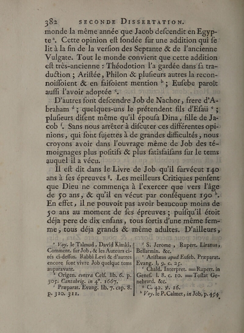 monde la même année que Jacob defcendit en Egyp¬ te a. Cette opinion efl: fondée fur une addition qui fe lit à la fin de la verfion des Septante 8c de l'ancienne Vulgate. Tout le monde convient que cette addition efl très-ancienne : Théodotion l'a gardée dans fa tra¬ duction ; Ariftée, Philon 8c plufieurs autres la recon- noilfoient & en faifoient mention b ; Eufebe paroît suffi l'avoir adoptée c. D'autres font defcendre Job de Nachor, frere d'A- braham d ; quelques-uns le prétendent fils d'Efaü e ; plufieurs difent même qu'il époufa Dina, fille de Ja¬ cob f. Sans nous arrêter à difcuter ces différentes opi¬ nions , qui font fujettes à de grandes difficultés, nous croyons avoir dans l'ouvrage même de Job des té¬ moignages plus pofitifs 8c plus fatisfaifans fur le tems auquel il a vécu. Il efl; dit dans le Livre de Job qu'il furvécut 140 ans à fes épreuves s. Les meilleurs Critiques penfent que Dieu ne commença à l'exercer que vers l’âge de 50 ans > 8c qu'il en vécut par conféquent 190 h. En effet, il ne pouvoit pas avoir beaucoup moins de jo ans au moment de fes épreuves ; puifqu'il étoit déjà pere de dix enfans, tous fortis d'une même fem¬ me, tous déjà grands 8c même adultes. D'ailleurs, * Voy. le Talmud, David Kimki, Comment, fur Job, & les Auteurs ci¬ tés ci-deflus. Rabbi Levi & d’autres encore font vivre Job quelque tems auparavant. b Origen. contra Celf. lib. 6. p. 305'. Cantabrig. in 40. 1667. * Præparat. Evang. lib. 7. cap. 8. ,p. 3IQ. 311. a S. Jerome , Rupert. Liranus» Bellarmin. &c. e Ariftæas apud Eufeb. Præparat. Evang. 1, 9. c. 27. f Chald. Interpret. = Rupert, in Genef. 1. 8. c. 10. =Toflat Ge- nebrard. &c. g C. 42. f. 16. h Voy. le P. Calmet, in Job, p. 474