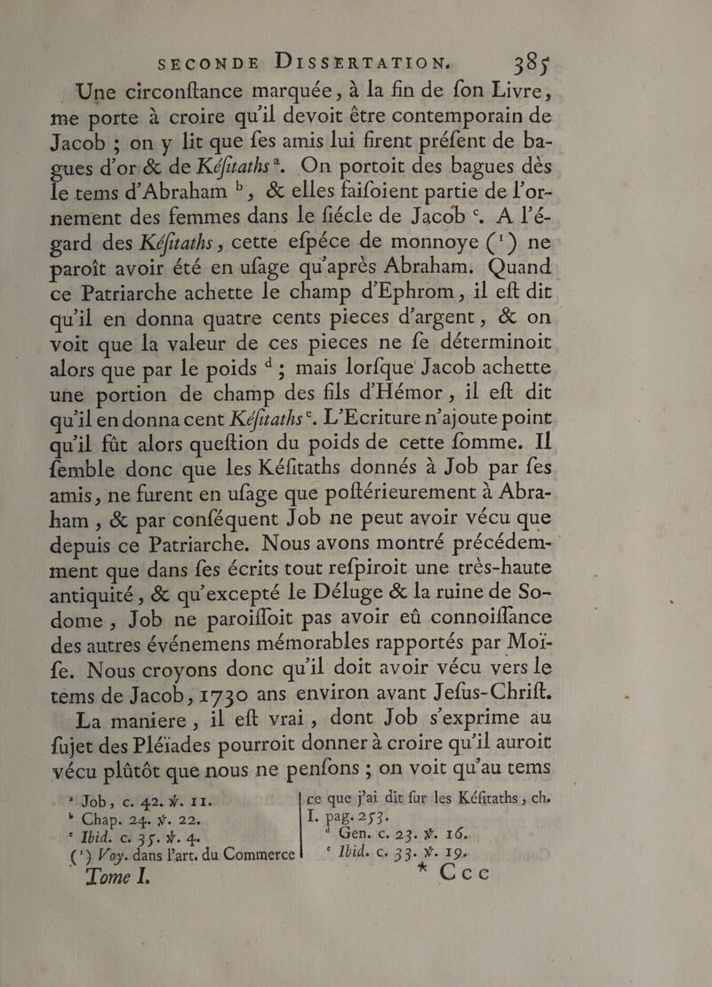 Une circonftance marquée, à la fin de Ton Livre, me porte à croire qu’ il devoit être contemporain de Jacob ; on y lit que fies amis lui firent préfent de ba¬ gues d’or 8c de Kéfitathsa. On portoit des bagues dès le tems d’Abraham b, & elles faifoient partie de l’or¬ nement des femmes dans le fiécle de Jacob c. A l’é¬ gard des Kéfitaths, cette efpéce de monnoye (*) ne paroît avoir été en ufage qu’après Abraham. Quand ce Patriarche achette le champ d’Ephrom, il eft dit qu’il en donna quatre cents pièces d’argent, & on voit que la valeur de ces pièces ne fe déterminoit alors que par le poids d ; mais lorfque Jacob achette une portion de champ des fils d’Hémor, il eft dit qu’il en donna cent Kéfitathse. L'Ecriture n’ajoute point qu’il fût alors queftion du poids de cette fomme. Il femble donc que les Kéfitaths donnés à Job par fes amis, ne furent en ufage que poftérieurement à Abra¬ ham , & par conféquent Job ne peut avoir vécu que depuis ce Patriarche. Nous avons montré précédem¬ ment que dans fes écrits tout refpiroit une très-haute antiquité, 8c qu'excepté le Déluge 8c la ruine de So~ dome , Job ne paroifloit pas avoir eu connoiflance des autres événemens mémorables rapportés par Moï- fe. Nous croyons donc qu’il doit avoir vécu vers le tems de Jacob, 1730 ans environ avant Jefus-Chrift. La maniéré , il eft vrai, dont Job s’exprime au fujet des Pléiades pourroit donner à croire qu'il auroit vécu plutôt que nous ne penfons ; on voit qu'au tems * Job j c. 42. 11. k Chap. 24. ÿ. 22. e Ibid. c. 3 y. iï. 4. (1 ) Voy. dans l’art, du Commerce Tome I. ce que j’ai dit fur les Kéfitaths, ch. I. pag. 2J3. d Gen. c. 23. ÿ. 16. ' Ibid. c. 33. t. 19., * Ccc