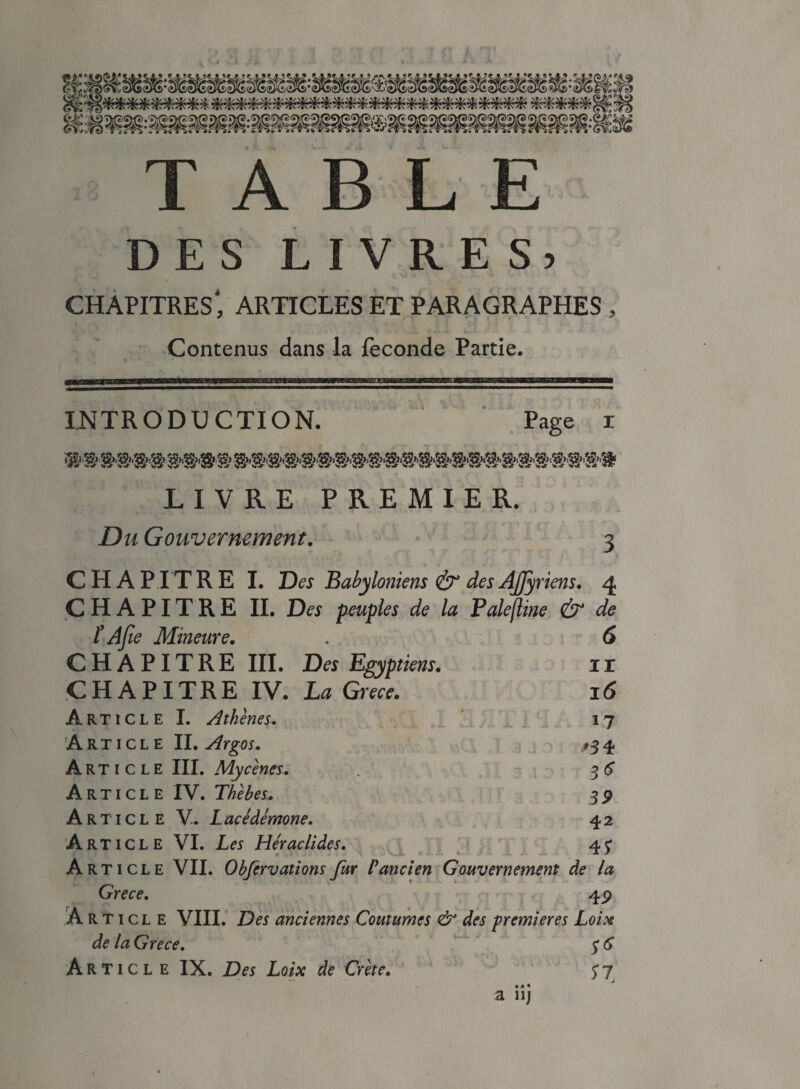 DES LIVRES, chapitres', articles et paragraphes , Contenus dans la fécondé Partie. INTRODUCTION. Page x LIVRE PREMIER. Du Gouvernement. 3 CHAPITRE I. Des Babyloniens & des Ajjy riens. 4 CHAPITRE II. Des peuples de la Fale(line & de t Afie Mineure. 6 CHAPITRE III. Des Egyptiens. 11 CHAPITRE IV. La Grece. 16 Article I. Athènes. 17 Article II. Argos. '34 Article III. Mycènes. 3* Article IV. Tkèbes. 39 Article V. Lacédémone. 42 Article VI. Les Héraclides. 4? Article VII. Obfervations fur Vancien Gouvernement de la Grece. 4 9 Article VIII. Des anciennes Coutumes & des premières Loix de la Grece. f 6 Article IX. Des Loix de Crète. y 7 a 11 j