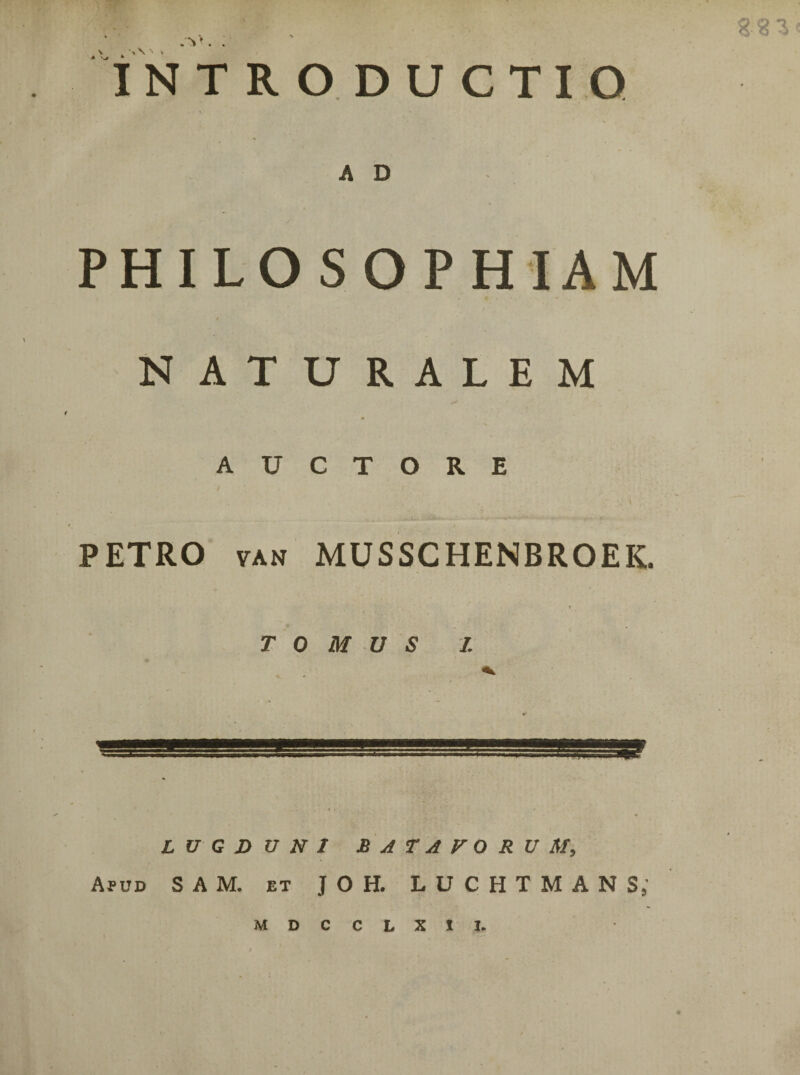 . V*. INTRODUCTIO A D PHILOSOPHIAM NATURALEM AUCTORE V '< PETRO van MUSSCHENBROEIC TOMUS I. LUGDUNI BATAVORUM, Apud S A M. et J 0 H. LUCHTMANS; MDCCLXII.