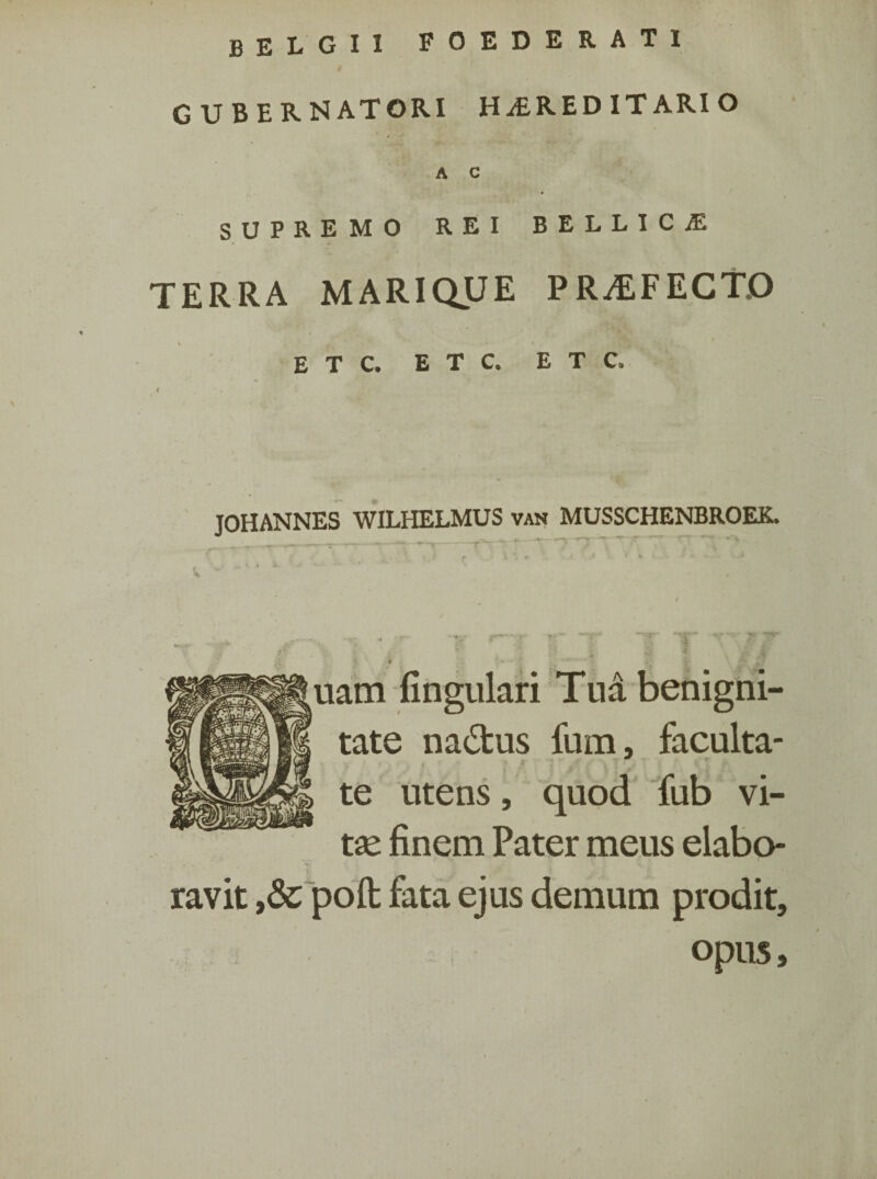 BELGII foederati gubernatori hereditario A C SUPREMO REI BELLICE TERRA MARIQUE PRAEFECTO % E T C. E T C. E T C. JOHANNES WIT.HET.MUS van MUSSCHENBROEK. uam lingulari Tua benigni¬ tate na&us fum, faculta¬ te utens, quod fub vi¬ tas finem Pater meus elabo¬ ravit poft fata ejus demum prodit, opus.