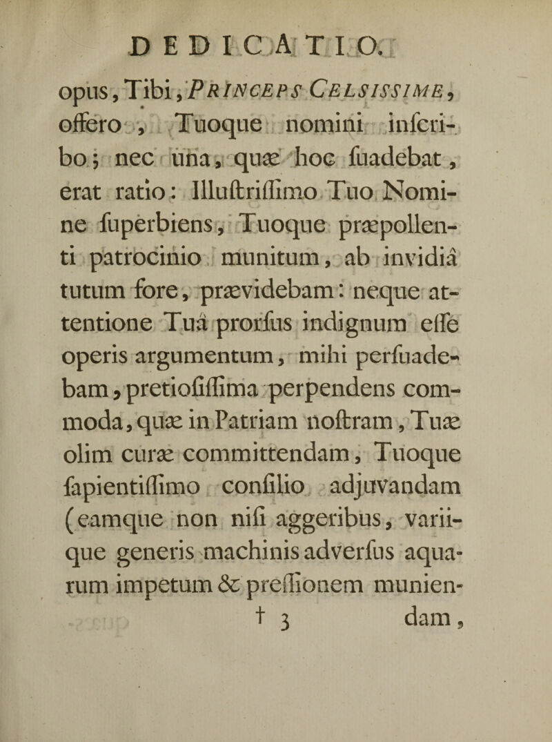 DEDI C A T I'0. opus, Tibi, P R in ce p s Ce l sissi m e , offero , TTuoque nomini inferi- bo; nec una, quae hoe fuadebat, erat ratio: Illuftriflimo Tuo Nomi¬ ne fuperbiens. Tuoque praepollen¬ ti patrocinio munitum, ab invidia tutum fore, praevidebam: neque at¬ tentione Tua prorfus indignum effe operis argumentum, mihi perfuade- bam, pretiofiflima perpendens com¬ moda, quae in Patriam noftram, Tuae olim curae committendam. Tuoque fapientiflimo confilio adjuvandam (eamque non nifi aggeribus, varii- que generis machinis adverllis aqua¬ rum impetum & predionem munien- t 3 dam,