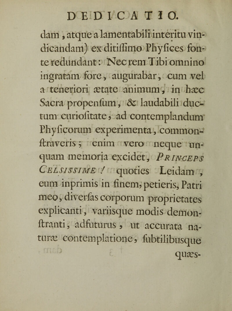 dam, atque a lamentabili interitu vin¬ dicandam) ex ditiflimo Phyfices fon¬ te redundant: Nec rem T ibi omni no ingratam fore, augurabar, cum vel a teneriori setate animum, in hsec v A * ^ Sacra propenfum, & laudabili duc¬ tum curiolitate, ad contemplandum Phylleorum experimenta, common- ftraveris; enim vero neque un¬ quam memoria excidet. Princeps Celsissime ! quoties Leidam , eum inprimis in finem, petieris. Patri meo, diverfascorporum proprietates explicanti, variisque modis demon- ftranti, adfuturus , ut accurata na¬ tu ne contemplatione, fubtilibusque quses-