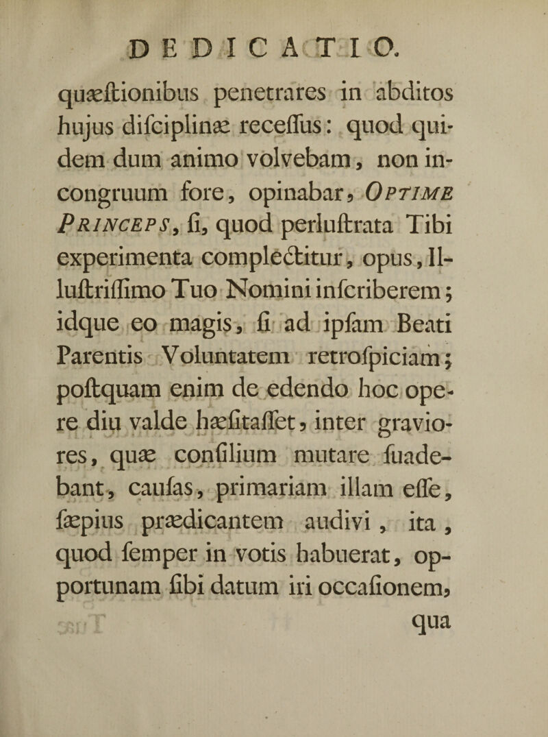 quseftionibus penetrares in abditos hujus difciplinae recefliis: quod qui¬ dem dum animo volvebam, non in- congruum fore, opinabar, Optime Princeps, fi, quod perluftrata Tibi experimenta compledbitur, opus, II- luflrifiimo Tuo Nomini infcriberem; idque eo magis, fi ad ipfam Beati Parentis Voluntatem retrofpiciam; poftquam enim de edendo hoc ope¬ re diu valde hsefitaflet, inter sravio- . .T ♦ • ■■ O res, qu^e confilium mutare fuade- bant, caufas, primariam illam efle, fsepius praedicantem audivi, ita , quod femper in votis habuerat, op¬ portunam fibi datum iri occafionem, qua