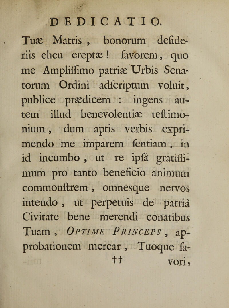 Tuse Matris , bonorum defide- riis eheu ereptse ! favorem, quo me Ampliffimo patriae Urbis Sena¬ torum Ordini adfcriptum voluit, publice praedicem : ingens | au¬ tem illud benevolentiae teftimo- nium, dum aptis verbis expri¬ mendo me imparem fentiam, in id incumbo , ut re ipfa gratifli- mum pro tanto beneficio animum commonftrem, omnesque nervos intendo, ut perpetuis de patria Civitate bene merendi conatibus Tuam , Optime Princeps , ap¬ probationem merear , Tuoque fa- +1 vori ?