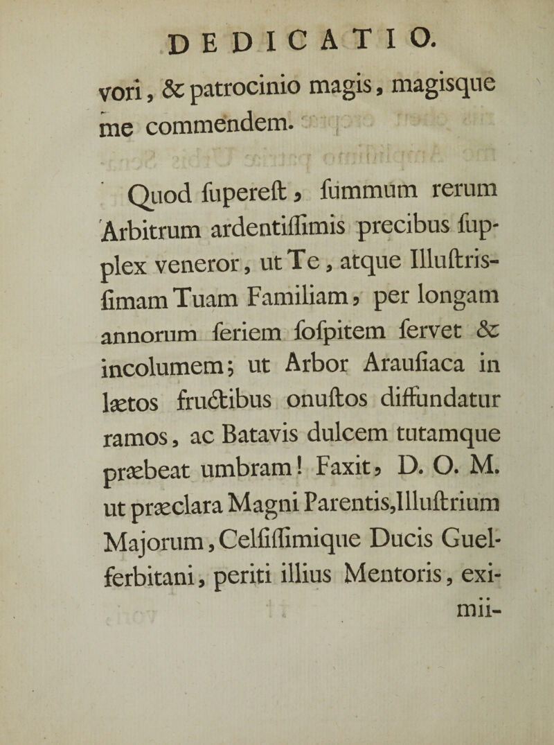 vori, & patrocinio magis, magisque me commendem. * J. -■ 9 • ■' {- • * i • r#ff/ri ; C7‘ ■ . Quod fupereft a fummum rerum 'Arbitrum ardentiflimis precibus fup- plex veneror, ut Te, atque Illuftris- fimam Tuam Familiam, per longam annorum feriem fofpitem fervet & incolumem; ut Arbor Araufiaca in ketos frudibus onuftos diffundatur ramos, ac Batavis dulcem tutamque praebeat umbram! Faxit, D. O. M. ut praeclara Magni Parentis,!lluftrium Majorum, Celfiffimique Ducis Guel* ferbitani, periti illius Mentoris, exi¬ mii-