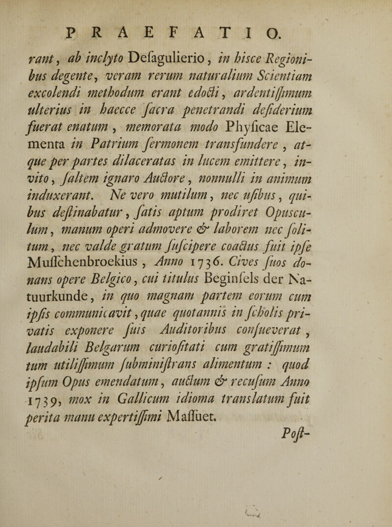 X PRAEFATIO. rant, ab inclyto Defagulierio, in hisce Regioni¬ bus degente, veram rerum naturalium Scientiam excolendi methodum erant e do d i, ardentiffimum ulterius in haec ce facra penetrandi defiderium fuerat enatum , memorata modo Phylleae Ele¬ menta in Patrium fermonem transfundere , at¬ que per partes dilaceratas in lucem emittere, in¬ vito , jaltem ignaro Au flor e, nonnulli in animum induxerant. Ne vero mutilum, nec ufebus, qui¬ bus defiinabatur, fatis aptum prodiret Opuscu¬ lum , manum operi admovere & laborem nec foli¬ tum, nec valde gratum fujcipere coaflus fuit ipfe Mullehenbroekius , Anno 1736. Cives (uos do¬ nans opere Belgico, cui titulus Beginfels der Na- tuurkunde, in quo magnam partem eorum cum ipfis communicavit, quae quotannis in fcholispri¬ vatis exponere fuis Auditoribus conjueverat, laudabili Belgarum curiofitati cum gratijfimum tum utilijjimum fubminijlrans alimentum : quod ipfum Opus emendatum, aulium & recufum Anno 1739, mox in Gallicum idioma translatum fuit perita manu expertiffimi M alluet. Pojl-