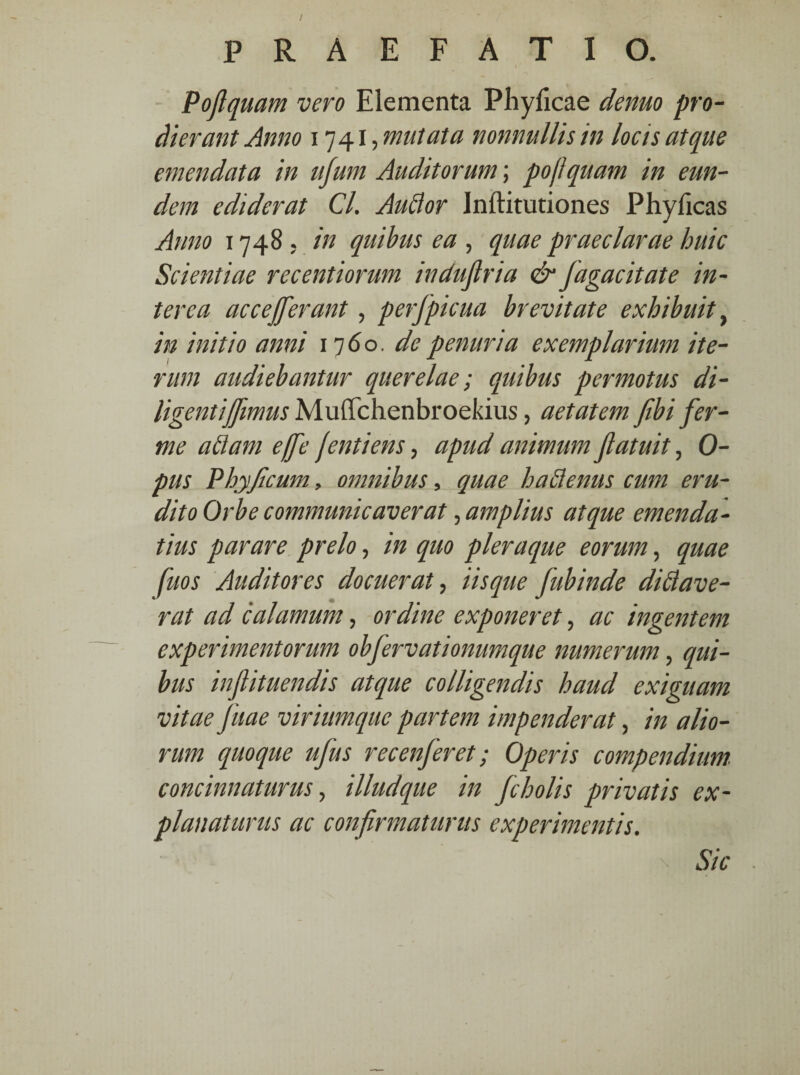 v' Poflquam vero Elementa Phylleae denuo pro¬ dierant Anno 1741, mutata nonnullis in locis atque emendata in ufum Auditorum; poflquam in eun¬ dem ediderat Cl. Audor Inftitutiones Phylleas Anno 1748 , in quibus ea , quae praeclarae huic Scientiae recentiorum indujlria & fagacitate in¬ terca ace efferant, perfpicua brevitate exhibuit, in initio anni 1760. de penuria exemplarium ite¬ rum audiebantur querelae; quibus permotus di- Ugentiffimus MulTchenbroekius, aetatem fibi fer- me adam effe fentiens, apud animum Jlatuit, Ci¬ pus Phy ficum, omnibus, quae hadenus cum eru¬ dito Orbe communicaverat, amplius atque emenda¬ tius parare prelo, in quo pleraque eorum, quae fuos Auditores docuerat, iisque Jubinde didave- rat ad calamum, ordine exponeret, ac ingentem experimentorum obfervationumque numerum, qui¬ bus inflituendis atque colligendis haud exiguam vitae fuae viriumque partem impenderat, in alio¬ rum quoque ufius recenferet; Operis compendium, concinnaturus, illudque in fcholis privatis ex¬ planaturus ac confirmaturus experimentis. Sic