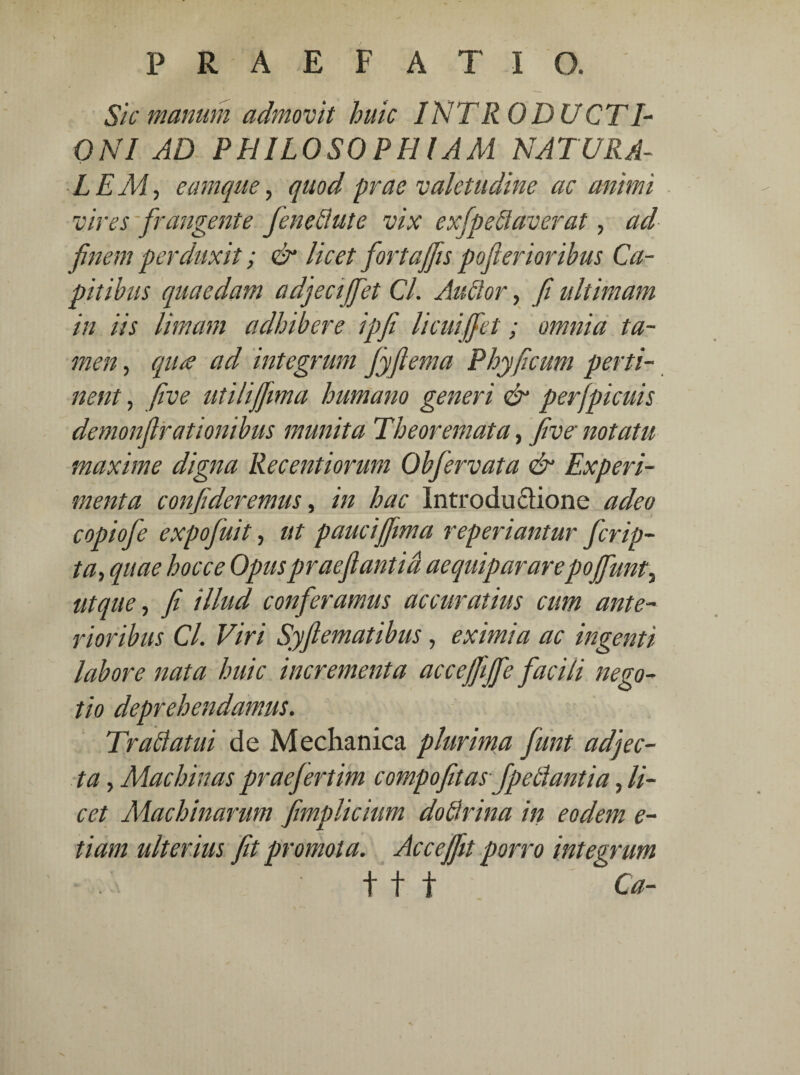 Sic manum admovit huic INTRODUCTI¬ ONI AD PHILOSOPHIAM NATURA¬ LEMr, eamque, quod prae valetudine ac animi vires frangente fendlute vix exfpeeiaverat, ad finem perduxit; & licet fortajfis pofterioribus Ca¬ pitibus quaedam adjeciffet Cl. Audior, fi ultimam in iis limam adhibere ipfi licuiffet; omnia ta¬ men , qua ad integrum fyfiema Phy ficum perti¬ nent , five utili fftma humano generi & perfpicuis demonfirationibus munita Theoremata, five' notatu maxime digna Recentiorum Obfervata & Experi¬ menta confideremus, in hac Introductione adeo copiofe expofiuit, ut pauci fftma reperiantur ferip- ta, quae hocce Opuspraeftantid ac qui par arepojfunt^ ut que, fi illud conferamus accuratius cum ante¬ rioribus Cl. Viri Syfi emat ibus, eximia ac ingenti labore nata huic incrementa acceffijfe facili nego¬ tio deprehendamus. Trabi atui de Mechanica plurima fiunt adjec¬ ta , Machinas praefertim compofitasfpeblantia, li¬ cet Machinarum fimplicium dotlrina in eodem e- tiam ulterius fit promota. Acceffit porro integrum t t t Ca-