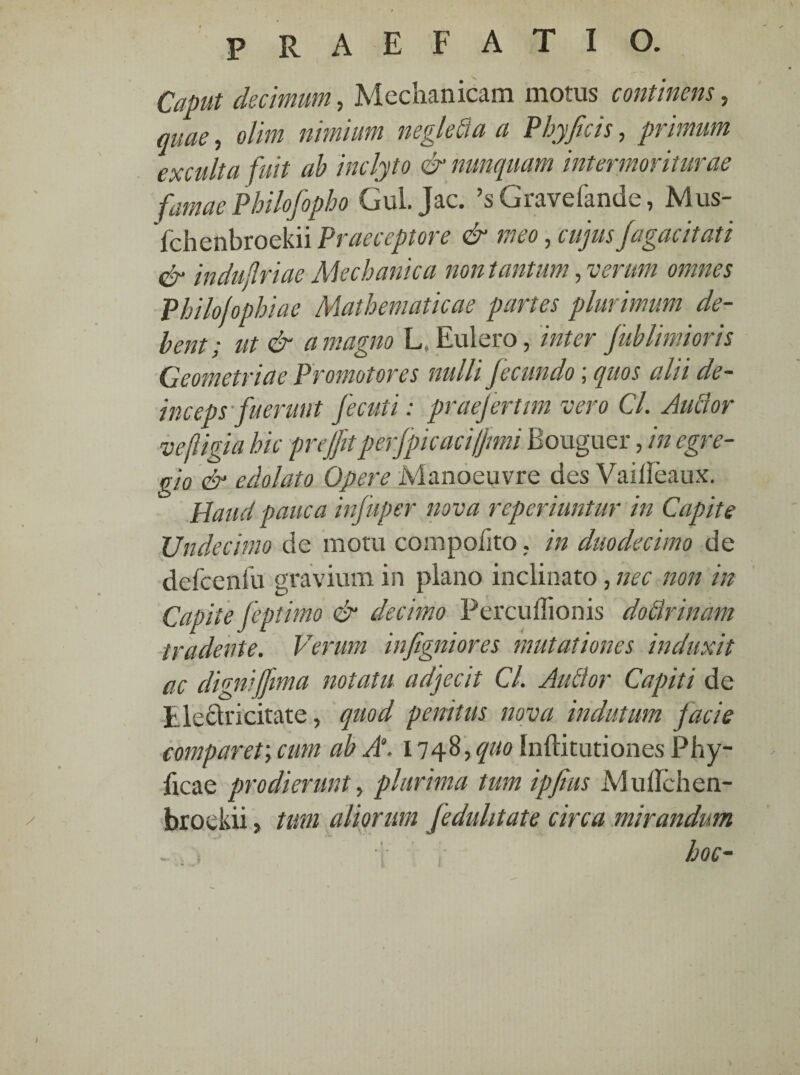 Caput decimum, Mechanicam motus continens, quae, olim nimium negle&a a Phy ficis, primum exculta fuit ah inclyto & nunquam intermoriturae famae Philofopho Gui. jac. ’sGravefande, Mus- fchenbroekii Praeceptore & meo, cujus fagacitati & induflriae Mechanica non tantum, verum omnes Philofophiae Mathematicae partes plurimum de¬ bent; ut & a magno L, Eulero, inter fublimioris Geometriae Promotores nulli fecundo; quos alii de¬ inceps fuerunt fecuti: praefertim vero Cl. Autlor ve figi a hic preffitperfpic aci/Jimi Bouguer, in egre¬ gio & edolato Opere Manoeuvre des Vailleaux. Haud pauca infuper nova reperiuntur in Capite Undecimo de mora compoiito. in duodecimo de defceniu gravium in plano inclinato, nec non in Capite feptimo & decimo Percuflionis dodlrinam tradente. Verum infigniores mutationes induxit ac digniffima notatu adjecit Cl. Audior Capiti de tleclricitate, quod penitus nova indutum jacie comparet; cum ab A“. 1748,^0 Inftimtiones Phy¬ lleae prodierunt, plurima tum ipfius Mullchen- broekii, tum aliorum fedulitate circa mirandum - , hoc-