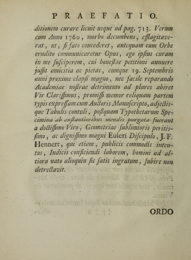 ditionem curare licuit usque adpag. 713. Verum cum Anno 1760, morbo decumbens, efflagitave¬ rat , ut, fi fato concederet, antequam cum Orbe erudito communicaretur Opus, ego ipfius curam in me fiuficiperem, cui honeftae petitioni annuere jufftt amicitia ac pietas, cumque 19. Septembris anni proxime elapfi magno, nec facile reparando Academiae nojlrae detrimento ad plures abiret Vir Clariffimus, promijfii memor reliquam partem typis expreffiam cum Aufloris Manuficripto, adjeflis- que Tabulis contuli, poflquam Typothetarum Spe¬ cimina ab exjlantioribm mendis purgata fuerant a dofliffimo Viro, Geometriae fiublimioris pet itis- fitmo, ac dignijfimo magni Euleri Dificipulo, J. F. Hennert, qui etiam, publicis commodis inten¬ tus , Indicis conficiendi laborem, homini ad al- tiora nato alioquin fic fiatis ingratum. fiubire non detre flavit. ORDO